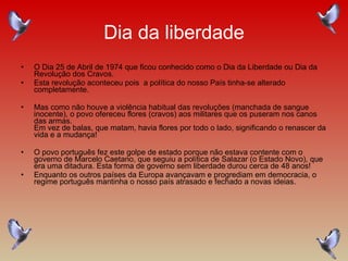 Dia da liberdade O Dia 25 de Abril de 1974 que ficou conhecido como o Dia da Liberdade ou Dia da Revolução dos Cravos. Esta revolução aconteceu pois  a política do nosso País tinha-se alterado completamente. Mas como não houve a violência habitual das revoluções (manchada de sangue inocente), o povo ofereceu flores (cravos) aos militares que os puseram nos canos das armas.  Em vez de balas, que matam, havia flores por todo o lado, significando o renascer da vida e a mudança!  O povo português fez este golpe de estado porque não estava contente com o governo de Marcelo Caetano, que seguiu a política de Salazar (o Estado Novo), que era uma ditadura. Esta forma de governo sem liberdade durou cerca de 48 anos!  Enquanto os outros países da Europa avançavam e progrediam em democracia, o regime português mantinha o nosso país atrasado e fechado a novas ideias.  