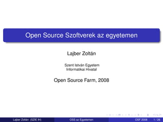 Open Source Szoftverek az egyetemen

                               Lajber Zoltán

                              Szent István Egyetem
                               Informatikai Hivatal


                          Open Source Farm, 2008




Lajber Zoltán (SZIE IH)          OSS az Egyetemen     OSF 2008   1 / 26
 