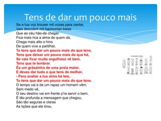 Tens de dar um pouco mais
Se a tua voz trouxer mil vozes para cantar,
Vais descobrir mil harmonias belas
Que ao céu hão-de chegar.
Fica mais rica a alma de quem dá,
Chega mais alto o hino
De quem vive a partilhar.
Tu tens que dar um pouco mais do que tens,
Tens que deixar um pouco mais do que há,
Se vais ficar muito orgulhoso vê bem,
Tens que te lembrar.
És um grãozinho de uma praia maior,
E deves dar tudo o que tens de melhor,
- Para avaliar a tua alma há leis,
Tu tens que dar um pouco mais do que tens.
O tempo vai e de um rapaz um homem vêm,
Sem medo vê,
O seu destino vai em frente p'ra servir o bem,
É tão profunda a mensagem que chegou,
São tão seguras e claras
As lições que ele tirou.

 