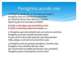 Peregrino aonde vais
1. Peregrino, aonde vais, se não sabes por onde ir?
Peregrino, tens um caminho p’ra descobrir.
Se o deserto do teu viver dificulta a decisão,
Quem te guia e te encoraja na solidão?
É só Ele, o meu Deus, que me dá força e luz:
É só Ele, o meu Deus, quem me conduz. (Bis)
2. Peregrino, que vais andando sem um rumo no caminhar,
Peregrino, qu’estás cansado de tanto andar.
Tu que sofres a dura sede quando é que descansarás?
Volta, amigo, e vem de novo encontrar a paz.
3. Peregrino, sem um porquê, peregrino, vivendo a dor,
Peregrino o teu caminho não tem valor.
Qu’ encontraste na solidão qu’ilumina o teu caminhar?
Peregrino, quem t’acompanha e te faz viver?

 