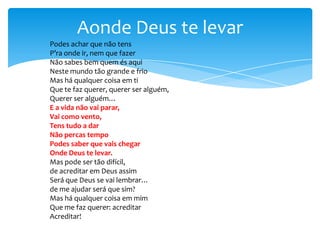 Aonde Deus te levar
Podes achar que não tens
P’ra onde ir, nem que fazer
Não sabes bem quem és aqui
Neste mundo tão grande e frio
Mas há qualquer coisa em ti
Que te faz querer, querer ser alguém,
Querer ser alguém…
E a vida não vai parar,
Vai como vento,
Tens tudo a dar
Não percas tempo
Podes saber que vais chegar
Onde Deus te levar.
Mas pode ser tão difícil,
de acreditar em Deus assim
Será que Deus se vai lembrar…
de me ajudar será que sim?
Mas há qualquer coisa em mim
Que me faz querer: acreditar
Acreditar!

 