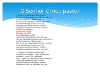 O Senhor é meu pastor
1. Confiarei, nessa voz que não se impõe,
Mas que oiço bem cá dentro no silêncio a segredar.
Confiarei, ainda que mil outras vozes
Corram muito mais velozes para me fazer parar.
E avançarei, avançarei no meu caminho
Agora eu sei que Tu comigo vens também
Aonde fores, aí estarei, sem medo avançarei.
O Senhor é meu pastor,
Sei que nada temerei
Ele guia o meu andar
Sem medo avançarei. (Bis)
2. Confiarei, na Tua mão que não me prende
Mas que aceita cada passo do caminho que eu fizer.
Confiarei, ainda que o dia escureça,
Não há mal que me aconteça se Contigo eu estiver.
E avançarei, avançarei no meu caminho
Agora eu sei que Tu comigo vens também
Aonde fores, aí estarei, sem medo avançarei.
3. Confiarei, por verdes prados me levas
E em Teu olhar sossegas a pressa do meu olhar.
Confiarei, a frescura das Tuas fontes
Deixa a minha vida cheia, minha taça a transbordar.
E avançarei, avançarei no meu caminho
Agora eu sei que Tu comigo vens também
Aonde fores, aí estarei, sem medo avançarei.

 