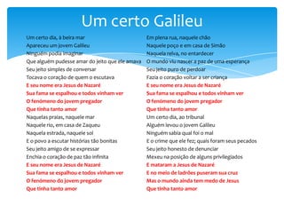 Um certo Galileu
Um certo dia, à beira mar
Apareceu um jovem Galileu
Ninguém podia imaginar
Que alguém pudesse amar do jeito que ele amava
Seu jeito simples de conversar
Tocava o coração de quem o escutava
E seu nome era Jesus de Nazaré
Sua fama se espalhou e todos vinham ver
O fenómeno do jovem pregador
Que tinha tanto amor
Naquelas praias, naquele mar
Naquele rio, em casa de Zaqueu
Naquela estrada, naquele sol
E o povo a escutar histórias tão bonitas
Seu jeito amigo de se expressar
Enchia o coração de paz tão infinita
E seu nome era Jesus de Nazaré
Sua fama se espalhou e todos vinham ver
O fenómeno do jovem pregador
Que tinha tanto amor

Em plena rua, naquele chão
Naquele poço e em casa de Simão
Naquela relva, no entardecer
O mundo viu nascer a paz de uma esperança
Seu jeito puro de perdoar
Fazia o coração voltar a ser criança
E seu nome era Jesus de Nazaré
Sua fama se espalhou e todos vinham ver
O fenómeno do jovem pregador
Que tinha tanto amor
Um certo dia, ao tribunal
Alguém levou o jovem Galileu
Ninguém sabia qual foi o mal
E o crime que ele fez; quais foram seus pecados
Seu jeito honesto de denunciar
Mexeu na posição de alguns privilegiados
E mataram a Jesus de Nazaré
E no meio de ladrões puseram sua cruz
Mas o mundo ainda tem medo de Jesus
Que tinha tanto amor

 