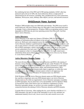 WCTM /IT/LAB MANUAL/5TH SEM/OS LAB



By combining the best of the DNS and X.500 naming standards, LDAP, other key
protocols and a rich set of APIs, the Active Directory allows a single point of
administration for all resources, including: files, peripheral devices, host connections,
databases, Web access, users, arbitrary other objects, services, and network resources.

                     DNS(Domain Name System)
Windows 2000 includes many new DNS bells and whistles. The DNS server itself is
much improved, with more features than ever that make it more functional and easier
to manage. From a client perspective, Windows 2000 as an operating system is more
dependent on DNS than any previous operating system from Microsoft. And then
there's Active Directory....

Active Directory
Active Directory is the major new feature of Windows 2000. It's a hierarchical
database of information about all objects in the network: computers, printers, users,
and so on. Both users and computers access the information in Active Directory. The
Active Directory database is partitioned into domains for administrative purposes, and
one or more domain controllers store information about particular domains. (Compare
this to DNS's namespace, which is partitioned into zones, with one or more name
servers authoritative for each zone.) The most important fact about Active Directory
for our purposes is that it is integrated tightly with DNS. For more--much more--
information about Active Directory, see Windows 2000 Active Directory by Alistair
G. Lowe-Norris (O'Reilly).

Active Directory Domain Names
The most obvious connection between Active Directory and DNS is the naming of
domains--Active Directory domains, that is. In the past, under Windows NT, domain
names followed the NetBIOS host-naming rules: names consisted of a single label
(i.e., no dots) and could contain letters, digits, and limited punctuation. Most
Windows dialog boxes forced domain-name input to uppercase, so while they were
case-insensitive, you usually saw domain names written in all uppercase. For
example, Movie University's Windows NT domain name was MOVIEU.

With Windows 2000, all Active Directory domain names are DNS domain names,
but--and this is important--not every DNS domain name is an Active Directory
domain name.[1] So while an organization's Active Directory namespace resembles
its DNS namespace, the two don't have to be and probably won't be identical. While
it's beyond the scope of this book to give an exhaustive explanation of Active
Directory namespace design, we can give you some examples to clarify the
connection between the naming of Active Directory domains and DNS domains.

Consider Movie University. After reading this far, you're familiar with Movie U.'s
DNS namespace: the apex (or top) of the namespace is movie.edu, and there are
subdomains named fx.movie.edu, classics.movie.edu, and comedies.movie.edu.



                                           10
OS LAB MANUAL
 