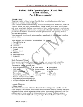 WCTM /IT/LAB MANUAL/5TH SEM/OS LAB


            Study of LINUX Operating System ( Kernel, Shell,
                            Basic Commands,
                        Pipe & Filter commands )

What is Linux?
The primary author of Linux is Linus Torvalds. Since his original versions, it has been
improved by countless numbers of people.
Linux is a freely distributed, multitasking, multiuser operating system that behaves like UNIX.
The term “Linux” is actually somewhat vague. “Linux” is used in two ways: specifically to
refer to the kernel itself –the heart of any version of Linux –and more generally to refer to any
collection of applications that run on the kernel, usually referred to a distribution. The kernel’s
job is to provide the basic environment in which applications can run, including the basic
interfaces with hardware.
Today, thousands of software developers are busy upgrading it, all the while, and extending
support online.

Today, Linux is used for a variety of applications. This includes:
 File and Print Server
 E-mail Server
 Fax Server
 Internet gateway
 Firewall
 Database Server
 ISP Server
 Application Server
 Desktop OS

Basic features of Linux
Linux systems excel in many areas, ranging from end user concerns such as stability,
speed, and ease of use, to serious concerns such as development and networking.
The important features are listed here.
• Multi-programming                  • Time Sharing       • Multi-tasking
• High Speed                         • Virtual memory     • Shared libraries
• POSIX compliance                   • X concept          • Samba
• Dos emulator                       • CRON scheduler • Office suits
• Data archiving utilities           • Licensing          • Web server
• Network information service(NIS)
• Support for programming languages
• Text processing and Word processing

Linux architecture
1 . Linux kernel
The central nervous system of Linux is the kernel, the operating system code that runs the
whole computer. The kernel is under constant development and is always available in both the
latest stable release and the latest experimental release. Progress on development is very fast,
and the recent 2.2-series kernels are simply amazing on all counts. The kernel design is
modular, so that the actual OS code is very small, yet able to load whatever functionality it


                                                 12
     OS LAB MANUAL
 