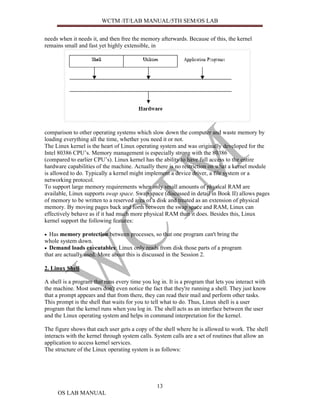 WCTM /IT/LAB MANUAL/5TH SEM/OS LAB


needs when it needs it, and then free the memory afterwards. Because of this, the kernel
remains small and fast yet highly extensible, in




comparison to other operating systems which slow down the computer and waste memory by
loading everything all the time, whether you need it or not.
The Linux kernel is the heart of Linux operating system and was originally developed for the
Intel 80386 CPU’s. Memory management is especially strong with the 80386
(compared to earlier CPU’s). Linux kernel has the ability to have full access to the entire
hardware capabilities of the machine. Actually there is no restriction on what a kernel module
is allowed to do. Typically a kernel might implement a device driver, a file system or a
networking protocol.
To support large memory requirements when only small amounts of physical RAM are
available, Linux supports swap space. Swap space (discussed in detail in Book II) allows pages
of memory to be written to a reserved area of a disk and treated as an extension of physical
memory. By moving pages back and forth between the swap space and RAM, Linux can
effectively behave as if it had much more physical RAM than it does. Besides this, Linux
kernel support the following features:

• Has memory protection between processes, so that one program can't bring the
whole system down.
• Demand loads executables: Linux only reads from disk those parts of a program
that are actually used. More about this is discussed in the Session 2.

2. Linux Shell

A shell is a program that runs every time you log in. It is a program that lets you interact with
the machine. Most users don't even notice the fact that they're running a shell. They just know
that a prompt appears and that from there, they can read their mail and perform other tasks.
This prompt is the shell that waits for you to tell what to do. Thus, Linux shell is a user
program that the kernel runs when you log in. The shell acts as an interface between the user
and the Linux operating system and helps in command interpretation for the kernel.

The figure shows that each user gets a copy of the shell where he is allowed to work. The shell
interacts with the kernel through system calls. System calls are a set of routines that allow an
application to access kernel services.
The structure of the Linux operating system is as follows:




                                                 13
     OS LAB MANUAL
 