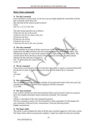 WCTM /IT/LAB MANUAL/5TH SEM/OS LAB


Basic Linux commands

    The date command
Linux maintains a system clock. As for now you can simply display the current date with the
date command, which shows the
date and time for the nearest second as shown:
$ date
Thur Nov 4 11:23:52 IST 1999

The other format specifiers are as follows:
D Specifies the day of the month
Y Indicates the last two digits of the year
H Indicates the hour
M Indicates the minute
S Indicates the second
T Indicates the time in hh::mm:ss format

    The who command
Linux maintains an account of all the current users of the system. A list of all the users is
displayed by the who command. The who command produces a three column output .This
indicates the number of users of the system with their login names in the first column. The
second column shows the device names of their respective terminals. The third column
indicates the date and time of logging in.
The –H option prints the column headers:
$ who –H

    The tty command
Linux treats even terminals as files. It is therefore reasonable to expect a command which tells
you the device name of the terminal you are using with the help of the tty command.
$ tty
/dev/ttyp1
$

    The cal command
This command is used for printing the calendar of any particular month or the entire year.Any
calendar from the year 1 to 9999 can be displayed with this command:
$ cal 2000

    The man command
Linux systems maintain an online documentation about each command so that you can get to
know the complete description about a particular command. The command:
$ man
will give a description of the man command in general.
The man command is used to view the description of other commands. For this purpose the
man command is followed by the commandname. It has the following format:
$ man commandname

   The finger utility
This utility is used to display the status of all the users currently logged on to the Linux system.
The finger utility without any parameter, displays a single line output for each user currently

                                                 15
     OS LAB MANUAL
 