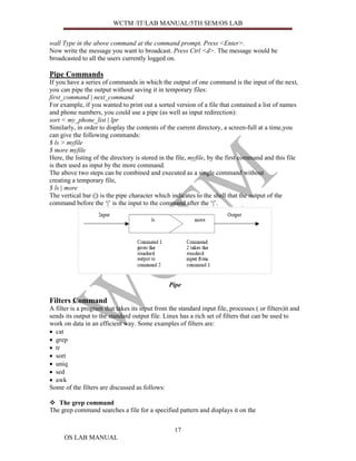 WCTM /IT/LAB MANUAL/5TH SEM/OS LAB


wall Type in the above command at the command prompt. Press <Enter>.
Now write the message you want to broadcast. Press Ctrl <d>. The message would be
broadcasted to all the users currently logged on.

Pipe Commands
If you have a series of commands in which the output of one command is the input of the next,
you can pipe the output without saving it in temporary files:
first_command | next_command
For example, if you wanted to print out a sorted version of a file that contained a list of names
and phone numbers, you could use a pipe (as well as input redirection):
sort < my_phone_list | lpr
Similarly, in order to display the contents of the current directory, a screen-full at a time,you
can give the following commands:
$ ls > myfile
$ more myfile
Here, the listing of the directory is stored in the file, myfile, by the first command and this file
is then used as input by the more command.
The above two steps can be combined and executed as a single command without
creating a temporary file,
$ ls | more
The vertical bar (|) is the pipe character which indicates to the shell that the output of the
command before the ‘|’ is the input to the command after the ‘|’.




                                                Pipe

Filters Command
A filter is a program that takes its input from the standard input file, processes ( or filters)it and
sends its output to the standard output file. Linux has a rich set of filters that can be used to
work on data in an efficient way. Some examples of filters are:
• cat
• grep
• tr
• sort
• uniq
• sed
• awk
Some of the filters are discussed as follows:

   The grep command
The grep command searches a file for a specified pattern and displays it on the


                                                   17
      OS LAB MANUAL
 