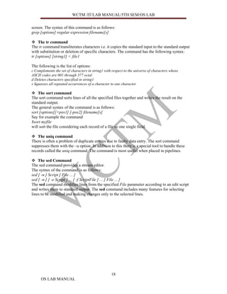 WCTM /IT/LAB MANUAL/5TH SEM/OS LAB


screen. The syntax of this command is as follows:
grep [options] regular expression filename[s]

    The tr command
The tr command transliterates characters i.e. it copies the standard input to the standard output
with substitution or deletion of specific characters. The command has the following syntax:
tr [options] [string1] < file1

The following is the list of options:
c Complements the set of characters in string1 with respect to the universe of characters whose
ASCII codes are 001 through 377 octal
d Deletes characters specified in string1
s Squeezes all repeated occurrences of a character to one character

    The sort command
The sort command sorts lines of all the specified files together and writes the result on the
standard output.
The general syntax of the command is as follows:
sort [options][+pos1] [-pos2] filename[s]
Say for example the command
$sort myfile
will sort the file considering each record of a file as one single field.

    The uniq command
There is often a problem of duplicate entries due to faulty data entry. The sort command
suppresses them with the –u option. In addition to this there is a special tool to handle these
records called the uniq command. The command is most useful when placed in pipelines.

    The sed Command
The sed command provides a stream editor.
The syntax of the command is as follows:
sed [ -n ] Script [ File ... ]
sed [ -n ] [ -e Script ] ... [ -f ScriptFile ] ... [ File ... ]
The sed command modifies lines from the specified File parameter according to an edit script
and writes them to standard output. The sed command includes many features for selecting
lines to be modified and making changes only to the selected lines.




                                                   18
      OS LAB MANUAL
 