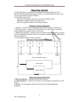 WCTM /IT/LAB MANUAL/5TH SEM/OS LAB


                            Operating System
An Operating Sytem is a program that manages the computer hardware. It also
provides a basisfor application programs and acts as an intermediary between a user
of a computer and the computer hardware.
Goals of Operating system :
       Execute user programs and make solving user problems easier.
       Make the computer system convenient to use.
       Use the computer hardware in an efficient manner.

                          Computer System Components
1. Hardware – provides basic computing resources (CPU, memory, I/O devices).
2. Operating system – controls and coordinates the use of the hardware among the
various application programs for the various users.
3. Applications programs – define the ways in which the system resources are used to
solve the computing problems of the users (compilers, database systems, video games,
business programs).
4. Users (people, machines, other computers).
                     Abstract View of System Components




                         Operating System Definitions
1. Resource allocator – manages and allocates resources.
2. Control program – controls the execution of user programs and operations of I/O
devices .
3. Kernel – the one program running at all times (all else being application
programs).




                                          2
OS LAB MANUAL
 