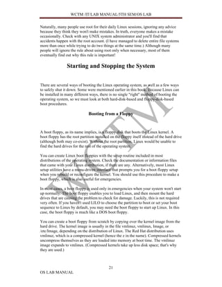 WCTM /IT/LAB MANUAL/5TH SEM/OS LAB


Naturally, many people use root for their daily Linux sessions, ignoring any advice
because they think they won't make mistakes. In truth, everyone makes a mistake
occasionally. Check with any UNIX system administrator and you'll find that
accidents happen with the root account. (I have managed to delete entire file systems
more than once while trying to do two things at the same time.) Although many
people will ignore the rule about using root only when necessary, most of them
eventually find out why this rule is important!

                 Starting and Stopping the System


There are several ways of booting the Linux operating system, as well as a few ways
to safely shut it down. Some were mentioned earlier in this book. Because Linux can
be installed in many different ways, there is no single "right" method of booting the
operating system, so we must look at both hard-disk-based and floppy-disk-based
boot procedures.

                               Booting from a Floppy


A boot floppy, as its name implies, is a floppy disk that boots the Linux kernel. A
boot floppy has the root partition installed on the floppy itself instead of the hard drive
(although both may co-exist). Without the root partition, Linux would be unable to
find the hard drives for the rest of the operating system.

You can create Linux boot floppies with the setup routine included in most
distributions of the operating system. Check the documentation or information files
that came with your Linux distribution, if there are any. Alternatively, most Linux
setup utilities have a menu-driven interface that prompts you for a boot floppy setup
when you rebuild or reconfigure the kernel. You should use this procedure to make a
boot floppy, which is also useful for emergencies.

In most cases, a boot floppy is used only in emergencies when your system won't start
up normally. The boot floppy enables you to load Linux, and then mount the hard
drives that are causing the problem to check for damage. Luckily, this is not required
very often. If you haven't used LILO to choose the partition to boot or set your boot
sequence to Linux by default, you may need the boot floppy to start up Linux. In this
case, the boot floppy is much like a DOS boot floppy.

You can create a boot floppy from scratch by copying over the kernel image from the
hard drive. The kernel image is usually in the file vmlinuz, vmlinux, Image, or
/etc/Image, depending on the distribution of Linux. The Red Hat distribution uses
vmlinuz, which is a compressed kernel (hence the z in the name). Compressed kernels
uncompress themselves as they are loaded into memory at boot time. The vmlinuz
image expands to vmlinux. (Compressed kernels take up less disk space; that's why
they are used.)



                                            21
OS LAB MANUAL
 