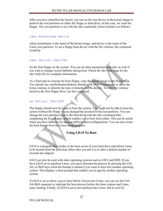 WCTM /IT/LAB MANUAL/5TH SEM/OS LAB


After you have identified the kernel, you can set the root device in the kernel image to
point to the root partition on either the floppy or hard drive. In this case, we want the
floppy. The root partition is set with the rdev command, whose format is as follows:


rdev kernelname device

where kernelname is the name of the kernel image, and device is the name of the
Linux root partition. To set a floppy boot device with the file vmlinuz, the command
would be


rdev vmlinuz /dev/fd0

for the first floppy on the system. You can set other parameters with rdev as well if
you want to change system defaults during boot. Check the rdev man page for the
rdev help file for complete information.

As a final step in creating the boot floppy, copy the kernel image to the floppy disk.
You should use a preformatted diskette (format with DOS if necessary) to allow the
Linux routines to identify the type of diskette and its density. To copy the vmlinuz
kernel to the first floppy drive, use this command:


cp vmlinuz /dev/fd0

The floppy should now be ready to boot the system. You might not be able to boot the
system without the floppy if you changed the location of the root partition. You can
change the root partition back to the hard drive with the rdev command after
completing the boot floppy, which enables you to boot from either. This can be useful
when you have diskettes for several different boot configurations. You can also create
the boot floppy from the Linux setup program.

                               Using LILO To Boot


LILO is a program that resides in the boot sector of your hard drive and allows Linux
to be booted from the hard disk either after you tell it to or after a default number of
seconds has elapsed.

LILO can also be used with other operating systems such as OS/2 and DOS. If you
have LILO set to autoboot Linux, you must interrupt the process by pressing the Ctrl,
Alt, or Shift keys when the bootup is started if you want to boot into another operating
system. This displays a boot prompt that enables you to specify another operating
system.

If LILO is set to allow a given time before it boots into Linux, you can use the Ctrl-
Alt-Shift sequence to interrupt the boot process before the timer expires and Linux
starts loading. Finally, if LILO is set to not autoboot into Linux, but to wait for

                                           22
OS LAB MANUAL
 