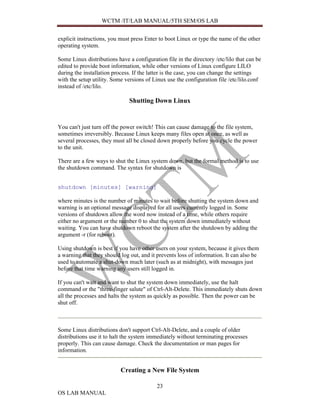 WCTM /IT/LAB MANUAL/5TH SEM/OS LAB


explicit instructions, you must press Enter to boot Linux or type the name of the other
operating system.

Some Linux distributions have a configuration file in the directory /etc/lilo that can be
edited to provide boot information, while other versions of Linux configure LILO
during the installation process. If the latter is the case, you can change the settings
with the setup utility. Some versions of Linux use the configuration file /etc/lilo.conf
instead of /etc/lilo.

                               Shutting Down Linux


You can't just turn off the power switch! This can cause damage to the file system,
sometimes irreversibly. Because Linux keeps many files open at once, as well as
several processes, they must all be closed down properly before you cycle the power
to the unit.

There are a few ways to shut the Linux system down, but the formal method is to use
the shutdown command. The syntax for shutdown is


shutdown [minutes] [warning]

where minutes is the number of minutes to wait before shutting the system down and
warning is an optional message displayed for all users currently logged in. Some
versions of shutdown allow the word now instead of a time, while others require
either no argument or the number 0 to shut the system down immediately without
waiting. You can have shutdown reboot the system after the shutdown by adding the
argument -r (for reboot).

Using shutdown is best if you have other users on your system, because it gives them
a warning that they should log out, and it prevents loss of information. It can also be
used to automate a shut-down much later (such as at midnight), with messages just
before that time warning any users still logged in.

If you can't wait and want to shut the system down immediately, use the halt
command or the "three-finger salute" of Ctrl-Alt-Delete. This immediately shuts down
all the processes and halts the system as quickly as possible. Then the power can be
shut off.



Some Linux distributions don't support Ctrl-Alt-Delete, and a couple of older
distributions use it to halt the system immediately without terminating processes
properly. This can cause damage. Check the documentation or man pages for
information.


                           Creating a New File System

                                           23
OS LAB MANUAL
 