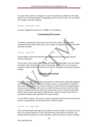 WCTM /IT/LAB MANUAL/5TH SEM/OS LAB




To create a file system on a floppy (so it can be mounted), you should use the utility
mke2fs or the command mkdev fs, depending on the version of Linux. To use mke2fs,
for example, issue the command


mke2fs /dev/fd0 1440

to create a floppy file system on a 1.44MB 3.5-inch diskette.

                            Unmounting File Systems


To detach a mounted file system from your Linux file system, use the umount
command with the name of the device. For example, to unmount a floppy in /dev/fd0,
issue the command


umount /dev/fd0

and the floppy will be removed from the mounted point. Be sure to type umount
instead of unmount!

If you want to remove the current floppy and replace it with another, you can't simply
swap them. The current floppy must be unmounted, and then the new one must be
mounted. Failure to follow this process can result in corruption or erroneous directory
listings.

                              Checking File Systems


Every now and again a file might get corrupted or a file system's inode table might get
out of sync with the disk's contents. For these reasons, it is a good idea to check the
file system at regular intervals. Several utilities can check file systems, depending on
the version of Linux. The utility fsck is available for some systems, while the utility
e2fsck is designed for Linux's ext2fs file system. Many Linux versions include other
utilities such as xfsck and efsfck for different file systems. In many cases, the fsck
command is linked to the individual file system versions.

To use e2fsck to check a file system, issue the command with the device name and the
options a (automatically correct errors) and v (verbose output):


e2fsck -av /dev/hda1

This command checks and repairs any problems on the /dev/hda1 (or whatever device
driver you specify) partition. If any corrections have been made to a partition, you
should reboot the machine as soon as possible to allow the system to resync its tables.

                                          24
OS LAB MANUAL
 