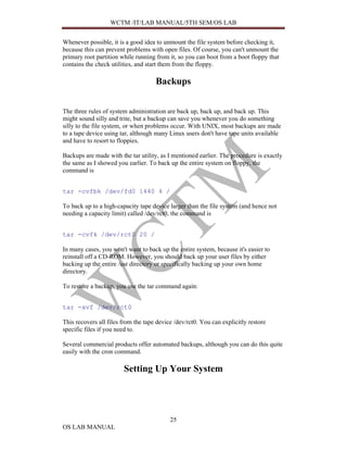 WCTM /IT/LAB MANUAL/5TH SEM/OS LAB


Whenever possible, it is a good idea to unmount the file system before checking it,
because this can prevent problems with open files. Of course, you can't unmount the
primary root partition while running from it, so you can boot from a boot floppy that
contains the check utilities, and start them from the floppy.

                                     Backups


The three rules of system administration are back up, back up, and back up. This
might sound silly and trite, but a backup can save you whenever you do something
silly to the file system, or when problems occur. With UNIX, most backups are made
to a tape device using tar, although many Linux users don't have tape units available
and have to resort to floppies.

Backups are made with the tar utility, as I mentioned earlier. The procedure is exactly
the same as I showed you earlier. To back up the entire system on floppy, the
command is


tar -cvfbk /dev/fd0 1440 4 /

To back up to a high-capacity tape device larger than the file system (and hence not
needing a capacity limit) called /dev/rct0, the command is


tar -cvfk /dev/rct0 20 /

In many cases, you won't want to back up the entire system, because it's easier to
reinstall off a CD-ROM. However, you should back up your user files by either
backing up the entire /usr directory or specifically backing up your own home
directory.

To restore a backup, you use the tar command again:


tar -xvf /dev/rct0

This recovers all files from the tape device /dev/rct0. You can explicitly restore
specific files if you need to.

Several commercial products offer automated backups, although you can do this quite
easily with the cron command.

                        Setting Up Your System




                                           25
OS LAB MANUAL
 