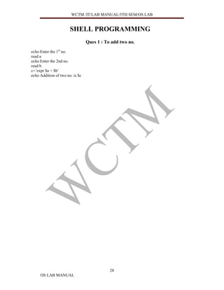 WCTM /IT/LAB MANUAL/5TH SEM/OS LAB


                       SHELL PROGRAMMING
                                 Ques 1 : To add two no.
echo Enter the 1st no.
read a
echo Enter the 2nd no.
read b
c=’expr $a + $b’
echo Addition of two no. is $c




                                            28
     OS LAB MANUAL
 