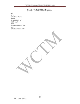 WCTM /IT/LAB MANUAL/5TH SEM/OS LAB


                          Ques 2 : To find Odd or Even no.
a=2
b=0
echo Enter the no.
read x
b=’expr $x % $a’
if[$b –eq 0]
then
echo Given no. is Even
else
echo Given no. is Odd




                                         29
     OS LAB MANUAL
 