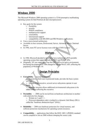 WCTM /IT/LAB MANUAL/5TH SEM/OS LAB


Windows 2000
The Microsoft Windows 2000 operating system is a 32-bit preemptive multitasking
operating system for Intel Pentium & later microprocessors.

   •   Key goals for the system:
           o Portability
           o security
           o POSIX compliance
           o multiprocessor support
           o extensibility
           o international support
           o compatibility with MS-DOS and MS-Windows applications.
   •   Uses a micro-kernel architecture.
   •   Available in four versions, Professional, Server, Advanced Server, National
       Server.
   •   In 1996, more NT server licenses were sold than UNIX licenses

                                    History

   •   In 1988, Microsoft decided to develop a “new technology” (NT) portable
       operating system that supported both the OS/2 and POSIX APIs.
   •   Originally, NT was supposed to use the OS/2 API as its native environment
       but during development NT was changed to use the Win32 API, reflecting the
       popularity of Windows 3.0.

                             Design Principles

   •   Extensibility — layered architecture.
          o Executive, which runs in protected mode, provides the basic system
          services.
          o On top of the executive, several server subsystems operate in user
          mode.
          o Modular structure allows additional environmental subsystems to be
          added without affecting the executive.

   •   Portability — 2000 can be moved from on hardware architecture to another
       with relatively few changes.
          o Written in C and C++.
          o Processor-dependent code is isolated in a dynamic link library (DLL)
          called the “hardware abstraction layer” (HAL).

   •   Reliability — 2000 uses hardware protection for virtual memory, and
       software protection mechanisms for operating system resources.

   •   Compatibility — applications that follow the IEEE 1003.1 (POSIX) standard
       can be complied to run on 2000 without changing the source code.

                                         3
OS LAB MANUAL
 