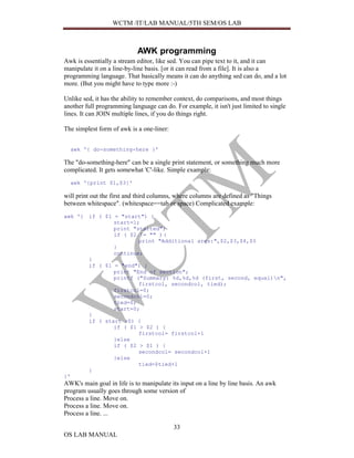 WCTM /IT/LAB MANUAL/5TH SEM/OS LAB



                            AWK programming
Awk is essentially a stream editor, like sed. You can pipe text to it, and it can
manipulate it on a line-by-line basis. [or it can read from a file]. It is also a
programming language. That basically means it can do anything sed can do, and a lot
more. (But you might have to type more :-)

Unlike sed, it has the ability to remember context, do comparisons, and most things
another full programming language can do. For example, it isn't just limited to single
lines. It can JOIN multiple lines, if you do things right.

The simplest form of awk is a one-liner:


  awk '{ do-something-here }'

The "do-something-here" can be a single print statement, or something much more
complicated. It gets somewhat 'C'-like. Simple example:
  awk '{print $1,$3}'

will print out the first and third columns, where columns are defined as "Things
between whitespace". (whitespace==tab or space) Complicated example:
awk '{ if ( $1 = "start") {
               start=1;
               print "started";
               if ( $2 != "" ) {
                       print "Additional args:",$2,$3,$4,$5
               }
               continue;
       }
       if ( $1 = "end") {
               print "End of section";
               printf ("Summary: %d,%d,%d (first, second, equal)n",
                       firstcol, secondcol, tied);
               firstcol=0;
               secondcol=0;
               tied=0;
               start=0;
       }
       if ( start >0) {
               if ( $1 > $2 ) {
                       firstcol= firstcol+1
               }else
               if ( $2 > $1 ) {
                       secondcol= secondcol+1
               }else
                       tied=$tied+1
       }
}'
AWK's main goal in life is to manipulate its input on a line by line basis. An awk
program usually goes through some version of
Process a line. Move on.
Process a line. Move on.
Process a line. ...

                                           33
OS LAB MANUAL
 