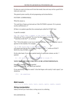 WCTM /IT/LAB MANUAL/5TH SEM/OS LAB


If what you want to do does not fit into that model, then awk may not be a good fit for
what you want to do.

The general syntax used by all awk programing can be described as:

PATTERN {COMMAND(S)}

What this means is,

"For each line of input, go look and see if the PATTERN is present. If it is present,
run the stuff between {}"

[If there is no pattern specified, the command gets called for EVERY line]

A specific example:

awk '/#/ {print "Got a comment in the line"}' /etc/hosts
will print out "Got a comment" for every line that contains at least one '#',
**anywhere in the line**, in /etc/hosts

The '//' bit in the pattern is one way to specify matching. There are also other wasy to
specify if a line matches. For example,

 $1 == "#" {print "got a lone, leading hash"}
will match lines that the first column is a single '#'. The '==' means an EXACT
MATCH of the ENTIRE column1.

On the other hand, if you want a partial match of a particular column, use the '~'
operator

  $1 ~ /#/ {print "got a hash, SOMEWHERE in column 1"}

NOTE THAT THE FIRST COLUMN CAN BE AFTER WHITESPACE.

Input of "# comment" will get matched
Input of " # comment" will ALSO get matched

If you specifically wanted to match "a line that begins with exactly # and a space" you
should use

  /^# /    {do something}




Math tweaks
  +, -, /, *, sin(), cos(), tan(), atan(), sqrt(), rand(), srand()

String manipulation
index() will tell you if and where a string occurs in a substring.

                                            34
OS LAB MANUAL
 