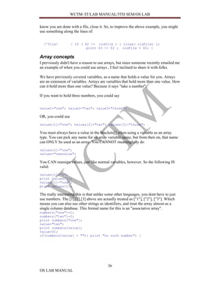 WCTM /IT/LAB MANUAL/5TH SEM/OS LAB


know you are done with a file, close it. So, to improve the above example, you might
use something along the lines of:


  /^file/           { if ( $2 != oldfile ) { close( oldfile) };
                            print $3 >> $2 ; oldfile = $2; }

Array concepts
I previously didn't have a reason to use arrays, but since someone recently emailed me
an example of when you could use arrays , I feel inclined to share it with folks.

We have previously covered variables, as a name that holds a value for you. Arrays
are an extension of variables. Arrays are variables that hold more than one value. How
can it hold more than one value? Because it says "take a number".

If you want to hold three numbers, you could say


value1="one"; value2="two"; value3="three";

OR, you could use
values[1]="one"; values[2]="two"; values[3]="three";

You must always have a value in the brackets[] when using a variable as an array
type. You can pick any name for an array variable name, but from then on, that name
can ONLY be used as an array. You CANNOT meaningfully do
values[1]="one";
values="newvalue";

You CAN reassign values, just like normal variables, however. So the following IS
valid:
values[1]="1";
print values[1];
values[1]="one";
print values[1];

The really interesting this is that unlike some other languages, you dont have to just
use numbers. The [1],[2],[3] above are actually treated as ["1"], ["2"], ["3"]. Which
means you can also use other strings as identifiers, and treat the array almost as a
single column database. This formal name for this is an "associative array".
numbers["one"]=1;
numbers["two"]=2;
print numbers["one"];
value="two";
print numbers[value];
value=$1;
if(numbers[value] = ""){ print "no such number"; }




                                           36
OS LAB MANUAL
 
