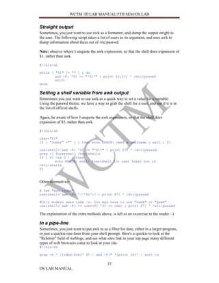 WCTM /IT/LAB MANUAL/5TH SEM/OS LAB


Straight output
Sometimes, you just want to use awk as a formatter, and dump the output stright to
the user. The following script takes a list of users as its argument, and uses awk to
dump information about them out of /etc/passwd.

Note: observe where I unquote the awk expression, so that the shell does expansion of
$1, rather than awk.

#!/bin/sh

while [ "$1" != "" ] ; do
        awk -F: '$1 == "'$1'" { print $1,$3} ' /etc/passwd
        shift
done

Setting a shell variable from awk output
Sometimes you just want to use awk as a quick way to set a value for a variable.
Using the passwd theme, we have a way to grab the shell for a user, and see if it is in
the list of official shells.

Again, be aware of how I unquote the awk expression, so that the shell does
expansion of $1, rather than awk.

#!/bin/sh

user="$1"
if [ "$user" ="" ] ; then echo ERROR: need a username ; exit ; fi

usershell=`awk -F: '$1 == "'$1'" { print $7} ' /etc/passwd`
grep -l $usershell /etc/shells
if [ $? -ne 0 ] ; then
        echo ERROR: shell $usershell for user $user not in
/etc/shells
fi


Other alternatives:

# See "man regex"
usershell=`awk -F: '/^'$1':/ { print $7} ' /etc/passwd`

#Only modern awks take -v. You may have to use "nawk" or "gawk"
usershell=`awk -F: -v user=$1 '$1 == user { print $7} ' /etc/passwd`

The explaination of the extra methods above, is left as an excercise to the reader :-)

In a pipe-line
Sometimes, you just want to put awk in as a filter for data, either in a larger program,
or just a quickie one-liner from your shell prompt. Here's a quickie to look at the
"Referrer" field of weblogs, and see what sites link to your top page many different
types of web browsers come to look at your site.
#!/bin/sh

grep -h ' /index.html' $* | awk -F" '{print $4}' | sort -u

                                           37
OS LAB MANUAL
 