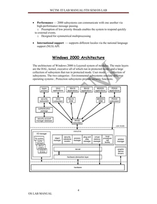 WCTM /IT/LAB MANUAL/5TH SEM/OS LAB



  •     Performance — 2000 subsystems can communicate with one another via
        high-performance message passing.
        o Preemption of low priority threads enables the system to respond quickly
      to external events.
        o Designed for symmetrical multiprocessing

  •    International support — supports different locales via the national language
       support (NLS) API.



                    Windows 2000 Architecture
  The architecture of Windows 2000 is Layered system of modules. The main layers
  are the HAL, kernel, executive all of which run in protected mode, and a large
  collection of subsystem that run in protected mode. User mode — collection of
  subsystems. The two categories : Environmental subsystems emulate different
  operating systems ; Protection subsystems provide security functions.




                                         4
OS LAB MANUAL
 
