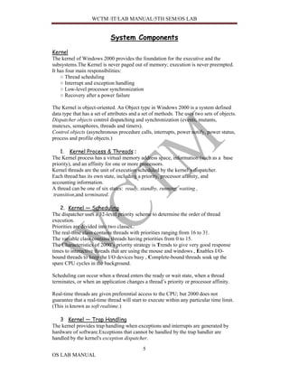 WCTM /IT/LAB MANUAL/5TH SEM/OS LAB


                            System Components
Kernel
The kernel of Windows 2000 provides the foundation for the executive and the
subsystems.The Kernel is never paged out of memory; execution is never preempted.
It has four main responsibilities:
    ○ Thread scheduling
    ○ Interrupt and exception handling
    ○ Low-level processor synchronization
    ○ Recovery after a power failure

The Kernel is object-oriented. An Object type in Windows 2000 is a system defined
data type that has a set of attributes and a set of methods. The uses two sets of objects.
Dispatcher objects control dispatching and synchronization (events, mutants,
mutexes, semaphores, threads and timers).
Control objects (asynchronous procedure calls, interrupts, power notify, power status,
process and profile objects.)

    1. Kernel Process & Threads :
The Kernel process has a virtual memory address space, information (such as a base
priority), and an affinity for one or more processors.
Kernel threads are the unit of execution scheduled by the kernel’s dispatcher.
Each thread has its own state, including a priority, processor affinity, and
accounting information.
A thread can be one of six states: ready, standby, running, waiting ,
 transition,and terminated.

    2. Kernel — Scheduling
The dispatcher uses a 32-level priority scheme to determine the order of thread
execution.
Priorities are divided into two classes..
The real-time class contains threads with priorities ranging from 16 to 31.
The variable class contains threads having priorities from 0 to 15.
The Characteristics of 2000’s priority strategy is Trends to give very good response
times to interactive threads that are using the mouse and windows , Enables I/O-
bound threads to keep the I/O devices busy , Complete-bound threads soak up the
spare CPU cycles in the background.

Scheduling can occur when a thread enters the ready or wait state, when a thread
terminates, or when an application changes a thread’s priority or processor affinity.

Real-time threads are given preferential access to the CPU; but 2000 does not
guarantee that a real-time thread will start to execute within any particular time limit.
(This is known as soft realtime.)

   3 Kernel — Trap Handling
The kernel provides trap handling when exceptions and interrupts are generated by
hardware of software.Exceptions that cannot be handled by the trap handler are
handled by the kernel's exception dispatcher.

                                            5
OS LAB MANUAL
 