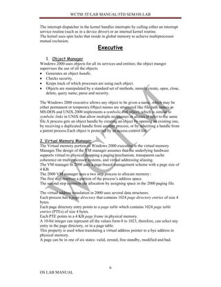 WCTM /IT/LAB MANUAL/5TH SEM/OS LAB


The interrupt dispatcher in the kernel handles interrupts by calling either an interrupt
service routine (such as in a device driver) or an internal kernel routine.
The kernel uses spin locks that reside in global memory to achieve multiprocessor
mutual exclusion.
                                    Executive
   1. Object Manager
Windows 2000 uses objects for all its services and entities; the object manger
supervises the use of all the objects.
• Generates an object handle,
• Checks security.
• Keeps track of which processes are using each object.
• Objects are manipulated by a standard set of methods, namely create, open, close,
   delete, query name, parse and security.

The Windows 2000 executive allows any object to be given a name, which may be
either permanent or temporary.Object names are structured like file path names in
MS-DOS and UNIX.2000 implements a symbolic link object, which is similar to
symbolic links in UNIX that allow multiple nicknames or aliases to refer to the same
file.A process gets an object handle by creating an object by opening an existing one,
by receiving a duplicated handle from another process, or by inheriting a handle from
a parent process.Each object is protected by an access control list.

2. Virtual Memory Manager
The Virtual memory portion of Windows 2000 executive is the virtual memory
Manager.The design of the VM manager assumes that the underlying hardware
supports virtual to physical mapping a paging mechanism, transparent cache
coherence on multiprocessor systems, and virtual addressing aliasing.
The VM manager in 2000 uses a page-based management scheme with a page size of
4 KB.
The 2000 VM manager uses a two step process to allocate memory :
The first step reserves a portion of the process’s address space.
The second step commits the allocation by assigning space in the 2000 paging file.

The virtual address translation in 2000 uses several data structures.
Each process has a page directory that contains 1024 page directory entries of size 4
bytes.
Each page directory entry points to a page table which contains 1024 page table
entries (PTEs) of size 4 bytes.
Each PTE points to a 4 KB page frame in physical memory.
A 10-bit integer can represent all the values form 0 to 1023, therefore, can select any
entry in the page directory, or in a page table.
This property is used when translating a virtual address pointer to a bye address in
physical memory.
A page can be in one of six states: valid, zeroed, free standby, modified and bad.




                                            6
OS LAB MANUAL
 