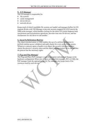 WCTM /IT/LAB MANUAL/5TH SEM/OS LAB


5. I/O Manager
The I/O manager is responsible for
• file systems
• cache management
• device drivers
• network drivers

Keeps track of which installable file systems are loaded, and manages buffers for I/O
requests.Works with VM Manager to provide memory-mapped file I/O.Controls the
2000 cache manager, which handles caching for the entire I/O system.Supports both
synchronous and asynchronous operations, provides time outs for drivers, and has
mechanisms for one driver to call another.

6. Security Reference Monitor
The object-oriented nature of 2000 enables the use of a uniform mechanism to
perform runtime access validation and audit checks for every entity in the system.
Whenever a process opens a handle to an object, the security reference monitor
checks the process’s security token and the object’s access control list to see whether
the process has the necessary rights.

7. Plug-and-Play Manager
The Plug-and-Play (PnP) manager is used to recognize and adapt to changes in the
hardware configuration.When new devices are added (for example, PCI or USB), the
PnP manager loads the appropriate driver.The manager also keeps track of the
resources used by each device.




                                           8
OS LAB MANUAL
 