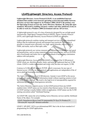 WCTM /IT/LAB MANUAL/5TH SEM/OS LAB



       LDAP(Lightweight Directory Access Protocol)
Lightweight Directory Access Protocol (LDAP) is an established Internet
standard that enables cross-network operating system interoperability between
directory services that support it. In Windows 2000, LDAP is the primary way
the Operating System accesses the Active Directory database. By using this open
standard, Microsoft is enabling 3rd party vendors and other platforms (Unix) to
be able to work in a Windows 2000 environment and use AD services.

A lightweight protocol is any of a class of protocols designed for use on high-speed
internetworks. High-Speed Transport Protocol (HSTP), Xpress Transfer Protocol
(XTP), and Lightweight Directory Access Protocol (LDAP) are examples.

Lightweight protocols combine routing and transport services in a more streamlined
fashion than do traditional network and transport layer protocols. This makes it
possible to transmit more efficiently over high- speed networks, such as ATM or
FDDI, and media, such as fiber-optic cable.

Lightweight protocols use various measures and refinements to streamline and speed
up transmissions, such as using connection-oriented transmissions, such as (TCP/IP)
and a fixed header and trailer size to save the overhead of transmitting a destination
address with each packet.

Lightweight Directory Access Protocol (LDAP) is a subset of the X.500 protocol.
LDAP clients are, therefore, smaller, faster, and easier to implement than are X.500
clients. LDAP is vendor-independent and works with, but does not require, X.500.

Contrary to X.500, LDAP supports TCP/IP, which is necessary for any type of
Internet access. LDAP is an open protocol, and applications are independent of the of
server platform hosting the directory.

The Active Directory is not an X.500 directory. Instead, it uses LDAP as the access
protocol and supports the X.500 information model without requiring systems to host
the entire X.500 overhead. The result is the high level of interoperability required for
administering real-world, heterogeneous networks.

The Active Directory supports access via the LDAP protocol from any LDAP-
enabled client. LDAP names are less intuitive than Internet names, but the complexity
of LDAP naming is usually hidden within an application. LDAP names use the X.500
naming convention called "Attributed Naming."

An LDAP URL names the server holding Active Directory services and the Attributed
Name of the object. For example:
LDAP://SomeServer.Myco.Com/CN=jamessmith,CN=Sys,CN=Product,CN
=Division,DC=myco,DC=domain-controller

LDAP C API (RFC 1823) is an informational RFC that is the de facto standard in C
programming for LDAP applications.

                                           9
OS LAB MANUAL
 
