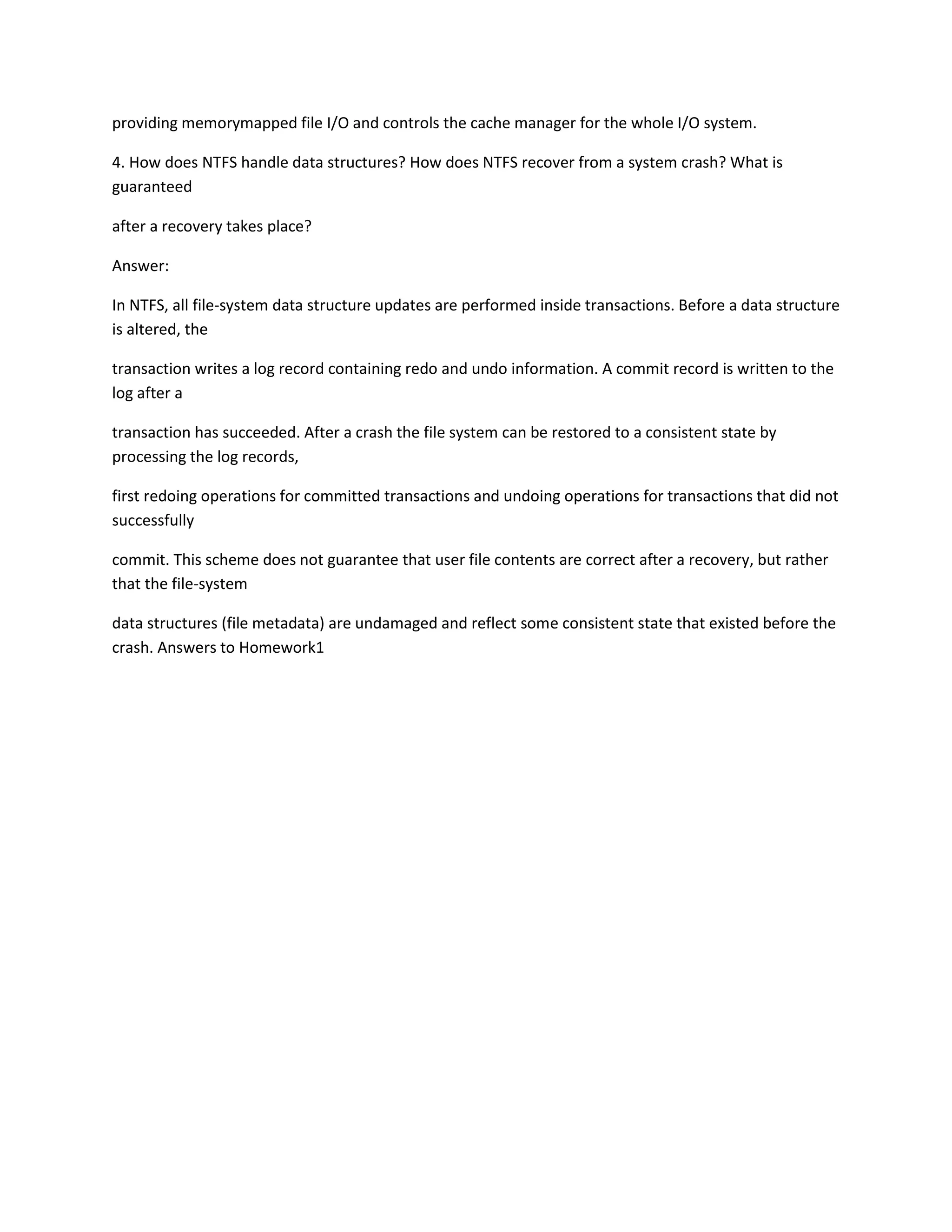 providing memorymapped file I/O and controls the cache manager for the whole I/O system.
4. How does NTFS handle data structures? How does NTFS recover from a system crash? What is
guaranteed
after a recovery takes place?
Answer:
In NTFS, all file-system data structure updates are performed inside transactions. Before a data structure
is altered, the
transaction writes a log record containing redo and undo information. A commit record is written to the
log after a
transaction has succeeded. After a crash the file system can be restored to a consistent state by
processing the log records,
first redoing operations for committed transactions and undoing operations for transactions that did not
successfully
commit. This scheme does not guarantee that user file contents are correct after a recovery, but rather
that the file-system
data structures (file metadata) are undamaged and reflect some consistent state that existed before the
crash. Answers to Homework1
 