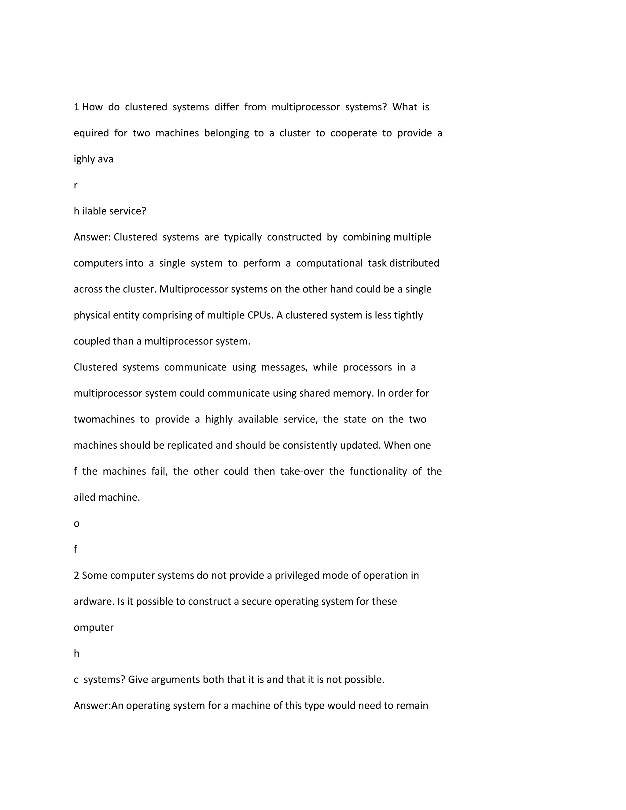 1 How do clustered systems differ from multiprocessor systems? What is
equired for two machines belonging to a cluster to cooperate to provide a
ighly ava
r
h ilable service?
Answer: Clustered systems are typically constructed by combining multiple
computers into a single system to perform a computational task distributed
across the cluster. Multiprocessor systems on the other hand could be a single
physical entity comprising of multiple CPUs. A clustered system is less tightly
coupled than a multiprocessor system.
Clustered systems communicate using messages, while processors in a
multiprocessor system could communicate using shared memory. In order for
twomachines to provide a highly available service, the state on the two
machines should be replicated and should be consistently updated. When one
f the machines fail, the other could then take‐over the functionality of the
ailed machine.
o
f
2 Some computer systems do not provide a privileged mode of operation in
ardware. Is it possible to construct a secure operating system for these
omputer
h
c systems? Give arguments both that it is and that it is not possible.
Answer:An operating system for a machine of this type would need to remain
 
