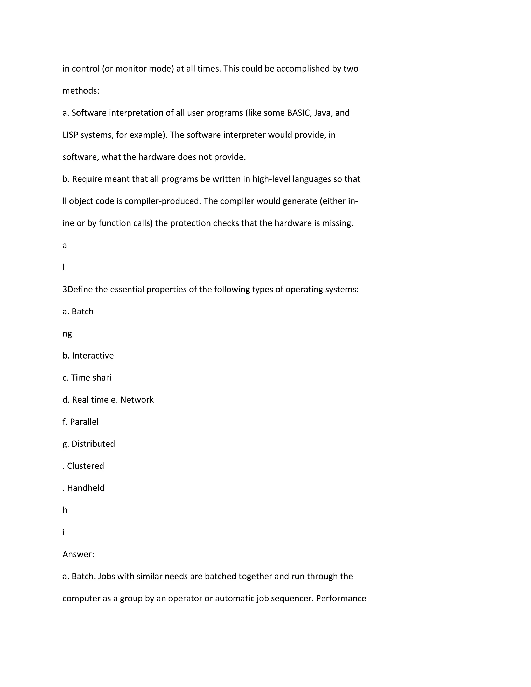in control (or monitor mode) at all times. This could be accomplished by two
methods:
a. Software interpretation of all user programs (like some BASIC, Java, and
LISP systems, for example). The software interpreter would provide, in
software, what the hardware does not provide.
b. Require meant that all programs be written in high‐level languages so that
ll object code is compiler‐produced. The compiler would generate (either in‐
ine or by function calls) the protection checks that the hardware is missing.
a
l
3Define the essential properties of the following types of operating systems:
a. Batch
ng
b. Interactive
c. Time shari
d. Real time e. Network
f. Parallel
g. Distributed
. Clustered
. Handheld
h
i
Answer:
a. Batch. Jobs with similar needs are batched together and run through the
computer as a group by an operator or automatic job sequencer. Performance
 