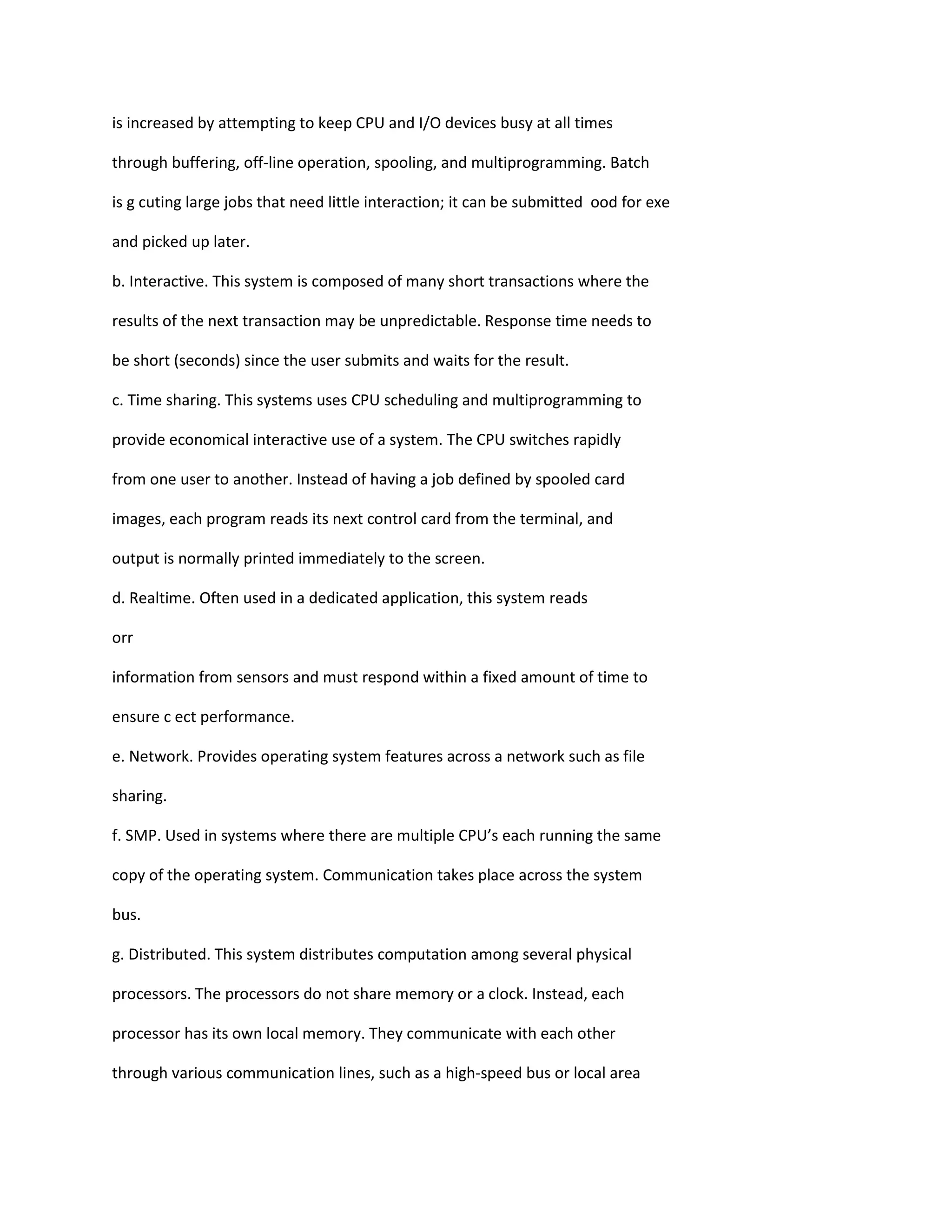 is increased by attempting to keep CPU and I/O devices busy at all times
through buffering, off‐line operation, spooling, and multiprogramming. Batch
is g cuting large jobs that need little interaction; it can be submitted ood for exe
and picked up later.
b. Interactive. This system is composed of many short transactions where the
results of the next transaction may be unpredictable. Response time needs to
be short (seconds) since the user submits and waits for the result.
c. Time sharing. This systems uses CPU scheduling and multiprogramming to
provide economical interactive use of a system. The CPU switches rapidly
from one user to another. Instead of having a job defined by spooled card
images, each program reads its next control card from the terminal, and
output is normally printed immediately to the screen.
d. Realtime. Often used in a dedicated application, this system reads
orr
information from sensors and must respond within a fixed amount of time to
ensure c ect performance.
e. Network. Provides operating system features across a network such as file
sharing.
f. SMP. Used in systems where there are multiple CPU’s each running the same
copy of the operating system. Communication takes place across the system
bus.
g. Distributed. This system distributes computation among several physical
processors. The processors do not share memory or a clock. Instead, each
processor has its own local memory. They communicate with each other
through various communication lines, such as a high‐speed bus or local area
 