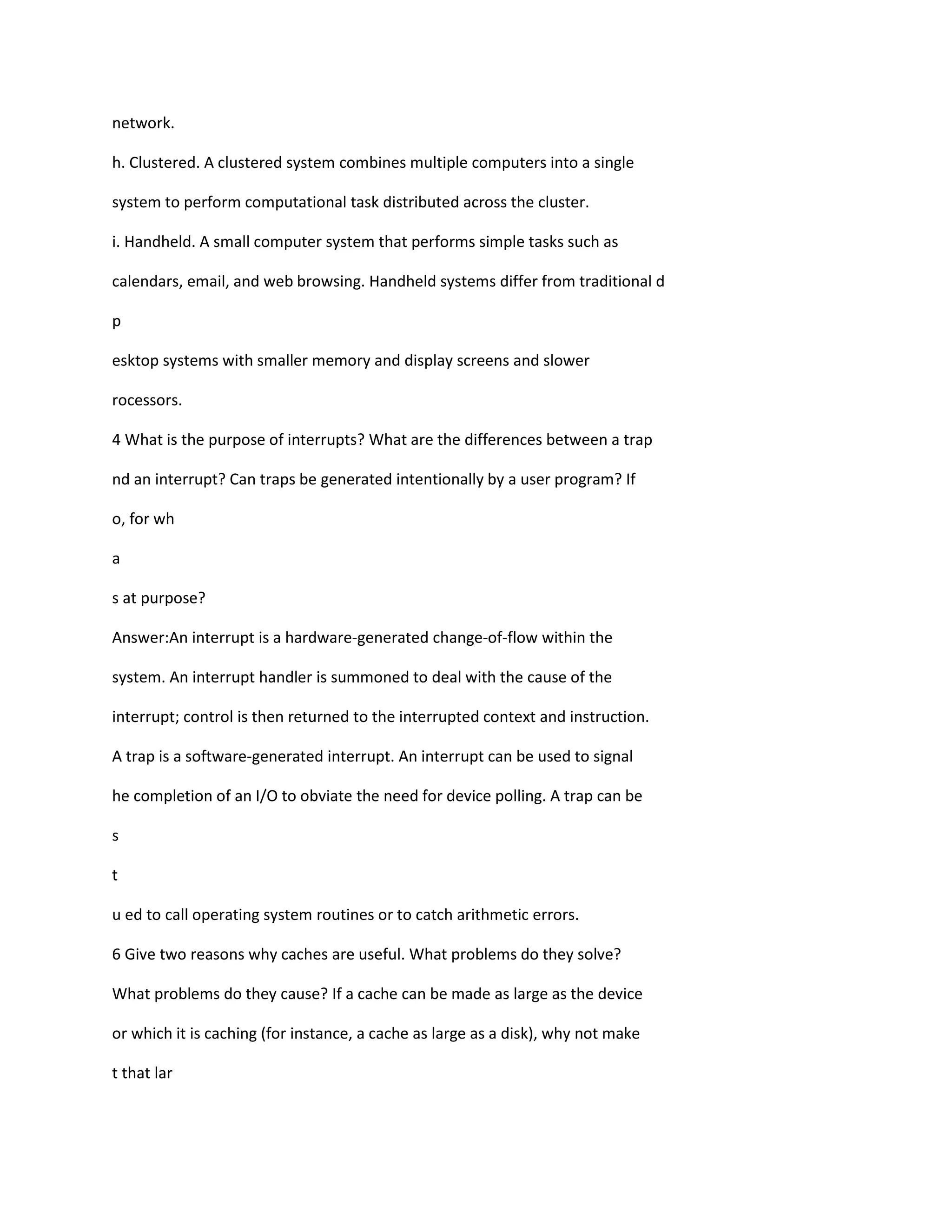 network.
h. Clustered. A clustered system combines multiple computers into a single
system to perform computational task distributed across the cluster.
i. Handheld. A small computer system that performs simple tasks such as
calendars, email, and web browsing. Handheld systems differ from traditional d
p
esktop systems with smaller memory and display screens and slower
rocessors.
4 What is the purpose of interrupts? What are the differences between a trap
nd an interrupt? Can traps be generated intentionally by a user program? If
o, for wh
a
s at purpose?
Answer:An interrupt is a hardware‐generated change‐of‐flow within the
system. An interrupt handler is summoned to deal with the cause of the
interrupt; control is then returned to the interrupted context and instruction.
A trap is a software‐generated interrupt. An interrupt can be used to signal
he completion of an I/O to obviate the need for device polling. A trap can be
s
t
u ed to call operating system routines or to catch arithmetic errors.
6 Give two reasons why caches are useful. What problems do they solve?
What problems do they cause? If a cache can be made as large as the device
or which it is caching (for instance, a cache as large as a disk), why not make
t that lar
 