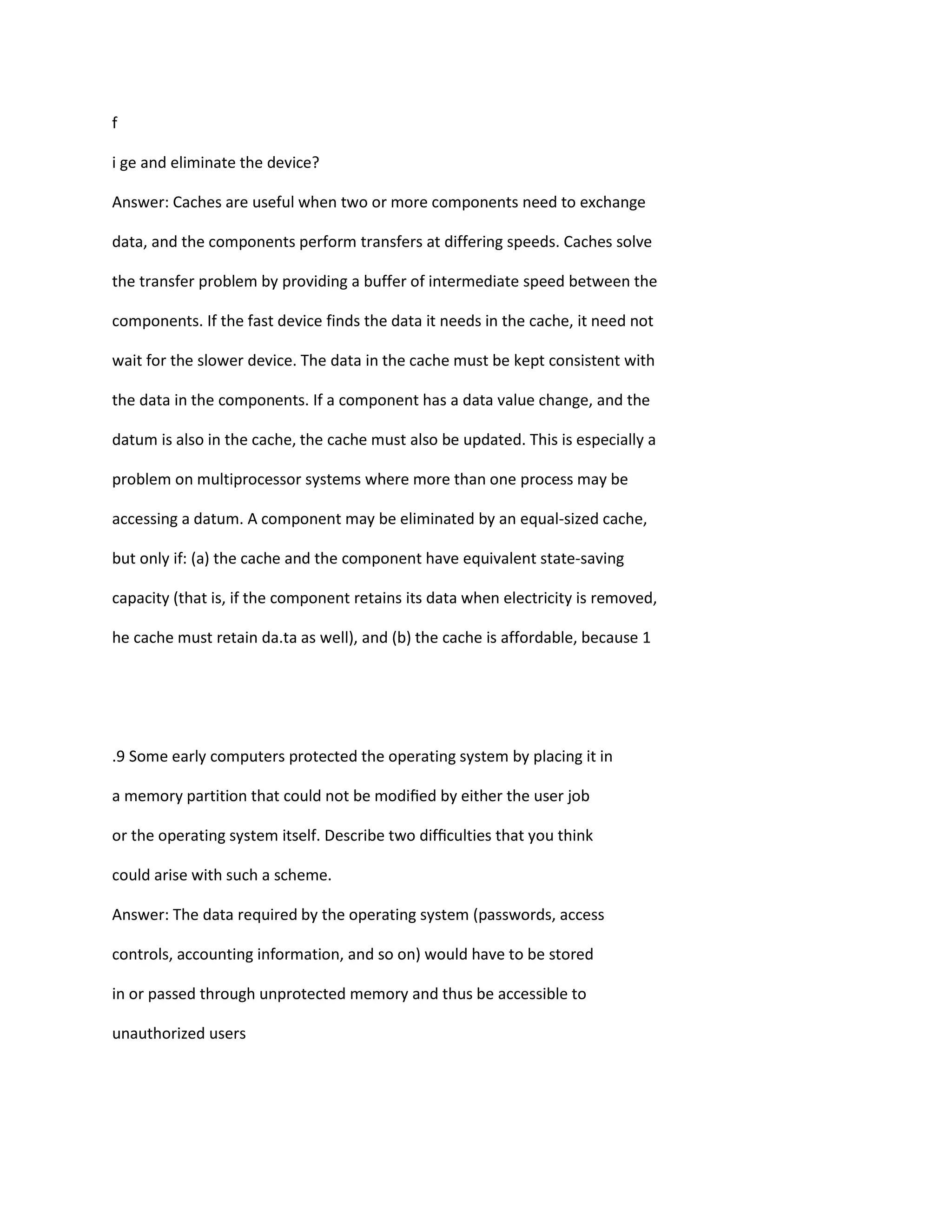 f
i ge and eliminate the device?
Answer: Caches are useful when two or more components need to exchange
data, and the components perform transfers at differing speeds. Caches solve
the transfer problem by providing a buffer of intermediate speed between the
components. If the fast device finds the data it needs in the cache, it need not
wait for the slower device. The data in the cache must be kept consistent with
the data in the components. If a component has a data value change, and the
datum is also in the cache, the cache must also be updated. This is especially a
problem on multiprocessor systems where more than one process may be
accessing a datum. A component may be eliminated by an equal‐sized cache,
but only if: (a) the cache and the component have equivalent state‐saving
capacity (that is, if the component retains its data when electricity is removed,
he cache must retain da.ta as well), and (b) the cache is affordable, because 1
.9 Some early computers protected the operating system by placing it in
a memory partition that could not be modiﬁed by either the user job
or the operating system itself. Describe two difﬁculties that you think
could arise with such a scheme.
Answer: The data required by the operating system (passwords, access
controls, accounting information, and so on) would have to be stored
in or passed through unprotected memory and thus be accessible to
unauthorized users
 