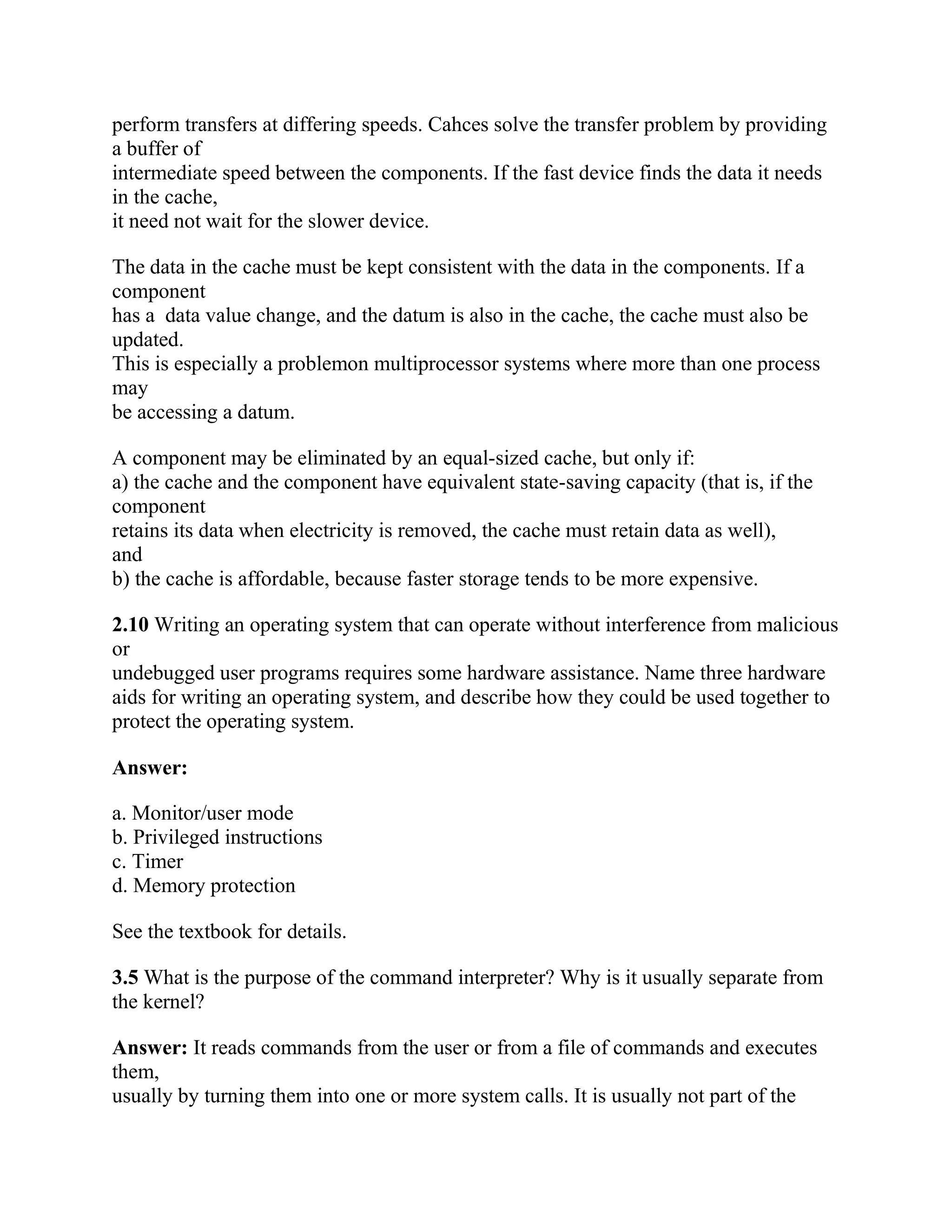 perform transfers at differing speeds. Cahces solve the transfer problem by providing
a buffer of
intermediate speed between the components. If the fast device finds the data it needs
in the cache,
it need not wait for the slower device.
The data in the cache must be kept consistent with the data in the components. If a
component
has a data value change, and the datum is also in the cache, the cache must also be
updated.
This is especially a problemon multiprocessor systems where more than one process
may
be accessing a datum.
A component may be eliminated by an equal-sized cache, but only if:
a) the cache and the component have equivalent state-saving capacity (that is, if the
component
retains its data when electricity is removed, the cache must retain data as well),
and
b) the cache is affordable, because faster storage tends to be more expensive.
2.10 Writing an operating system that can operate without interference from malicious
or
undebugged user programs requires some hardware assistance. Name three hardware
aids for writing an operating system, and describe how they could be used together to
protect the operating system.
Answer:
a. Monitor/user mode
b. Privileged instructions
c. Timer
d. Memory protection
See the textbook for details.
3.5 What is the purpose of the command interpreter? Why is it usually separate from
the kernel?
Answer: It reads commands from the user or from a file of commands and executes
them,
usually by turning them into one or more system calls. It is usually not part of the
 