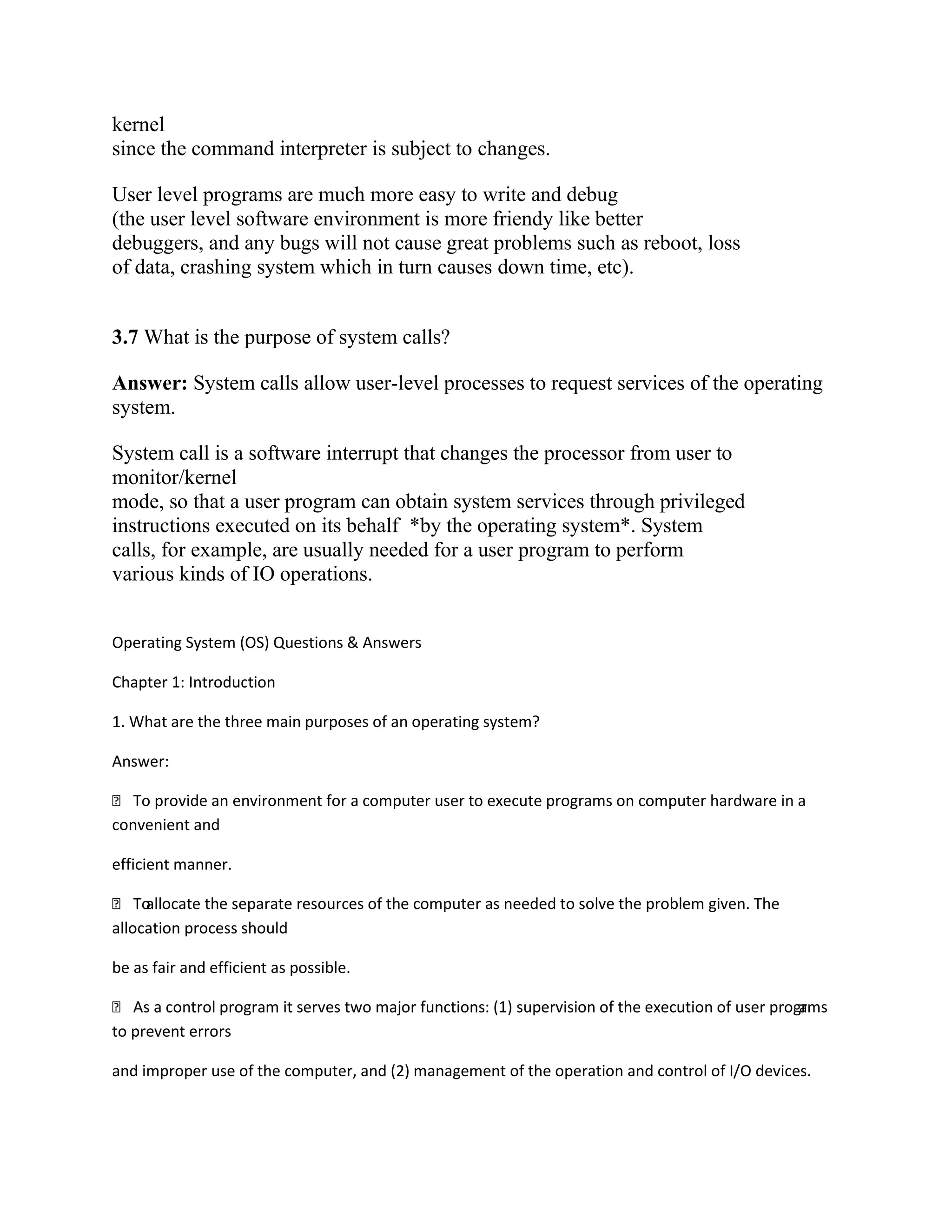 kernel
since the command interpreter is subject to changes.
User level programs are much more easy to write and debug
(the user level software environment is more friendy like better
debuggers, and any bugs will not cause great problems such as reboot, loss
of data, crashing system which in turn causes down time, etc).
3.7 What is the purpose of system calls?
Answer: System calls allow user-level processes to request services of the operating
system.
System call is a software interrupt that changes the processor from user to
monitor/kernel
mode, so that a user program can obtain system services through privileged
instructions executed on its behalf *by the operating system*. System
calls, for example, are usually needed for a user program to perform
various kinds of IO operations.
Operating System (OS) Questions & Answers
Chapter 1: Introduction
1. What are the three main purposes of an operating system?
Answer:
 To provide an environment for a computer user to execute programs on computer hardware in a
convenient and
efficient manner.
 Toallocate the separate resources of the computer as needed to solve the problem given. The
allocation process should
be as fair and efficient as possible.
 As a control program it serves two major functions: (1) supervision of the execution of user programs
to prevent errors
and improper use of the computer, and (2) management of the operation and control of I/O devices.
 
