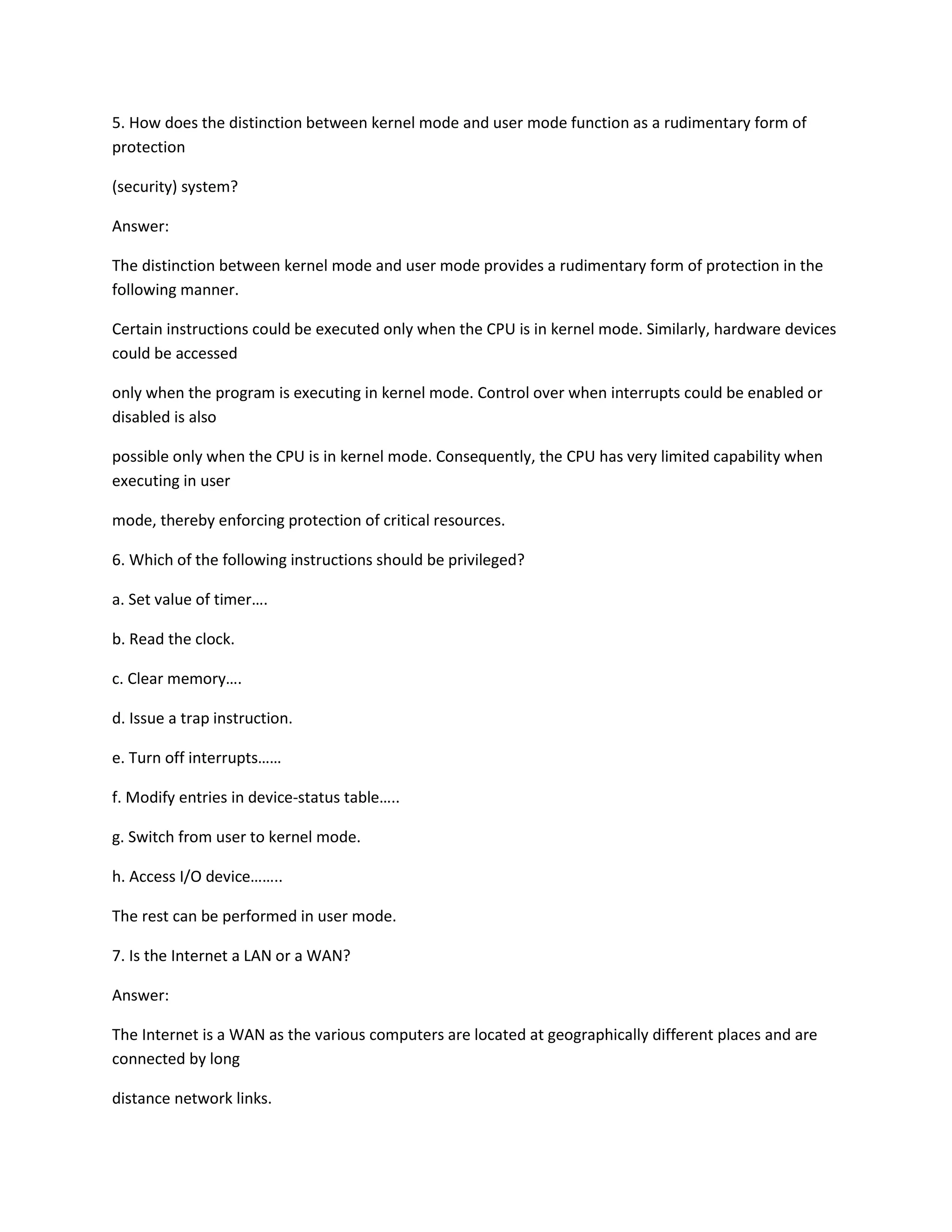 5. How does the distinction between kernel mode and user mode function as a rudimentary form of
protection
(security) system?
Answer:
The distinction between kernel mode and user mode provides a rudimentary form of protection in the
following manner.
Certain instructions could be executed only when the CPU is in kernel mode. Similarly, hardware devices
could be accessed
only when the program is executing in kernel mode. Control over when interrupts could be enabled or
disabled is also
possible only when the CPU is in kernel mode. Consequently, the CPU has very limited capability when
executing in user
mode, thereby enforcing protection of critical resources.
6. Which of the following instructions should be privileged?
a. Set value of timer….
b. Read the clock.
c. Clear memory….
d. Issue a trap instruction.
e. Turn off interrupts……
f. Modify entries in device-status table…..
g. Switch from user to kernel mode.
h. Access I/O device……..
The rest can be performed in user mode.
7. Is the Internet a LAN or a WAN?
Answer:
The Internet is a WAN as the various computers are located at geographically different places and are
connected by long
distance network links.
 