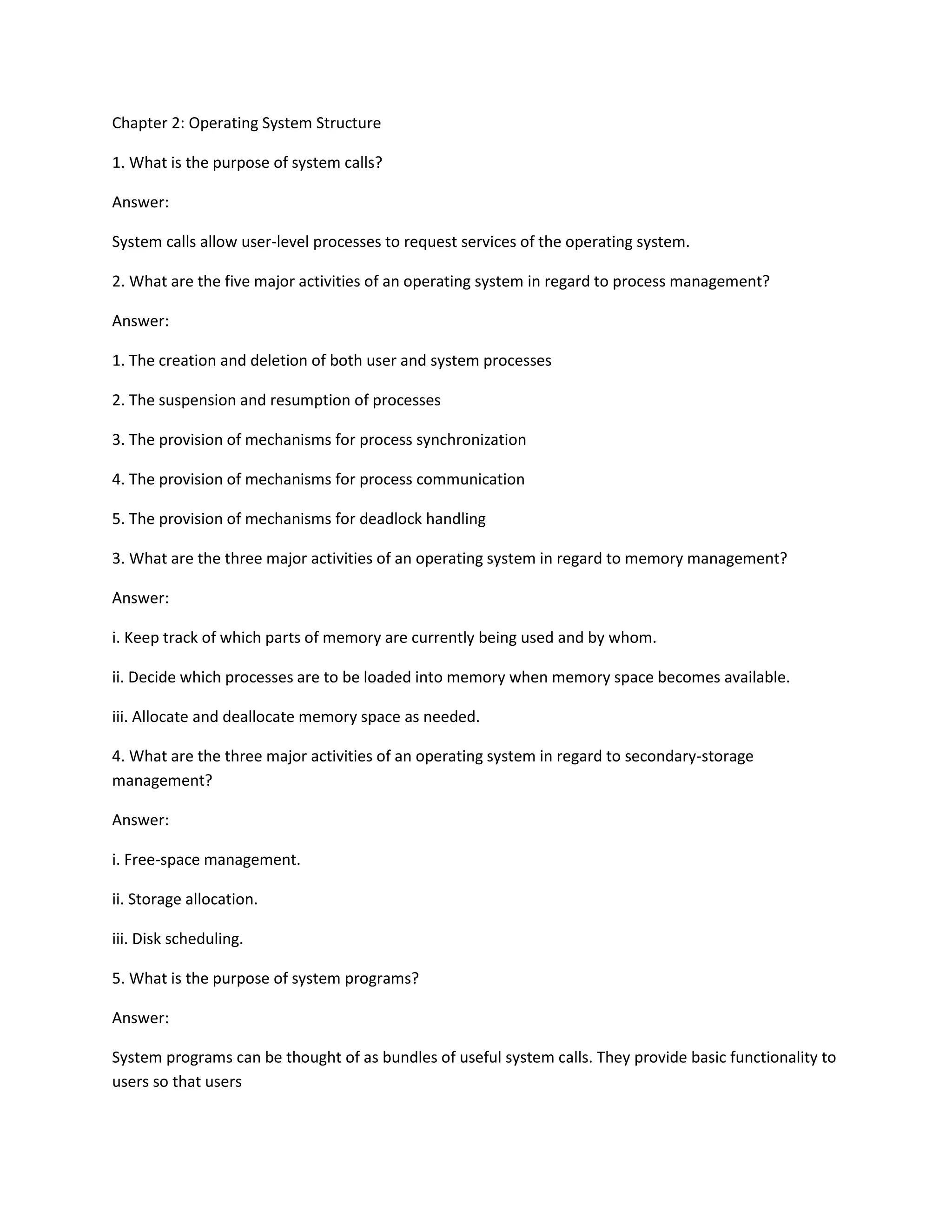 Chapter 2: Operating System Structure
1. What is the purpose of system calls?
Answer:
System calls allow user-level processes to request services of the operating system.
2. What are the five major activities of an operating system in regard to process management?
Answer:
1. The creation and deletion of both user and system processes
2. The suspension and resumption of processes
3. The provision of mechanisms for process synchronization
4. The provision of mechanisms for process communication
5. The provision of mechanisms for deadlock handling
3. What are the three major activities of an operating system in regard to memory management?
Answer:
i. Keep track of which parts of memory are currently being used and by whom.
ii. Decide which processes are to be loaded into memory when memory space becomes available.
iii. Allocate and deallocate memory space as needed.
4. What are the three major activities of an operating system in regard to secondary-storage
management?
Answer:
i. Free-space management.
ii. Storage allocation.
iii. Disk scheduling.
5. What is the purpose of system programs?
Answer:
System programs can be thought of as bundles of useful system calls. They provide basic functionality to
users so that users
 