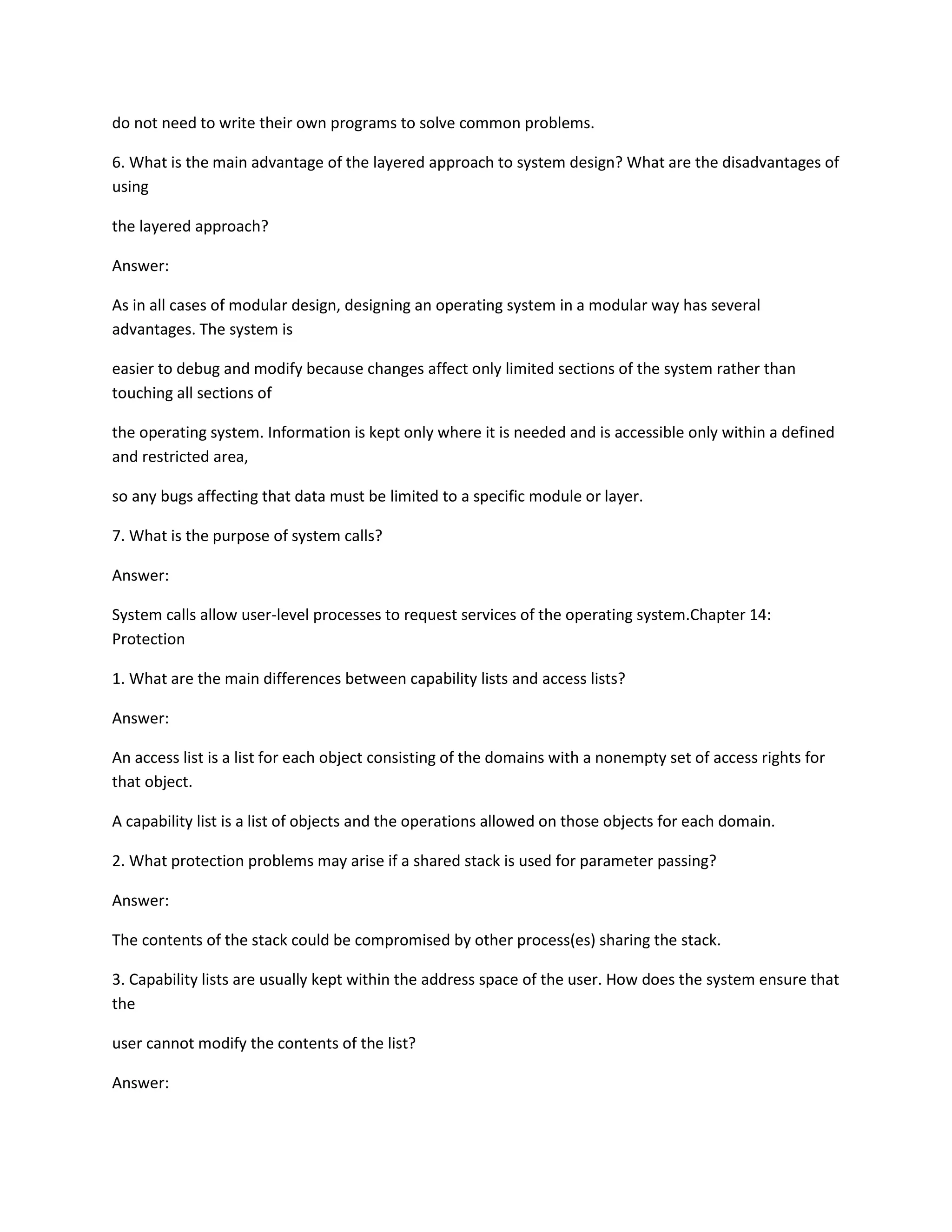 do not need to write their own programs to solve common problems.
6. What is the main advantage of the layered approach to system design? What are the disadvantages of
using
the layered approach?
Answer:
As in all cases of modular design, designing an operating system in a modular way has several
advantages. The system is
easier to debug and modify because changes affect only limited sections of the system rather than
touching all sections of
the operating system. Information is kept only where it is needed and is accessible only within a defined
and restricted area,
so any bugs affecting that data must be limited to a specific module or layer.
7. What is the purpose of system calls?
Answer:
System calls allow user-level processes to request services of the operating system.Chapter 14:
Protection
1. What are the main differences between capability lists and access lists?
Answer:
An access list is a list for each object consisting of the domains with a nonempty set of access rights for
that object.
A capability list is a list of objects and the operations allowed on those objects for each domain.
2. What protection problems may arise if a shared stack is used for parameter passing?
Answer:
The contents of the stack could be compromised by other process(es) sharing the stack.
3. Capability lists are usually kept within the address space of the user. How does the system ensure that
the
user cannot modify the contents of the list?
Answer:
 