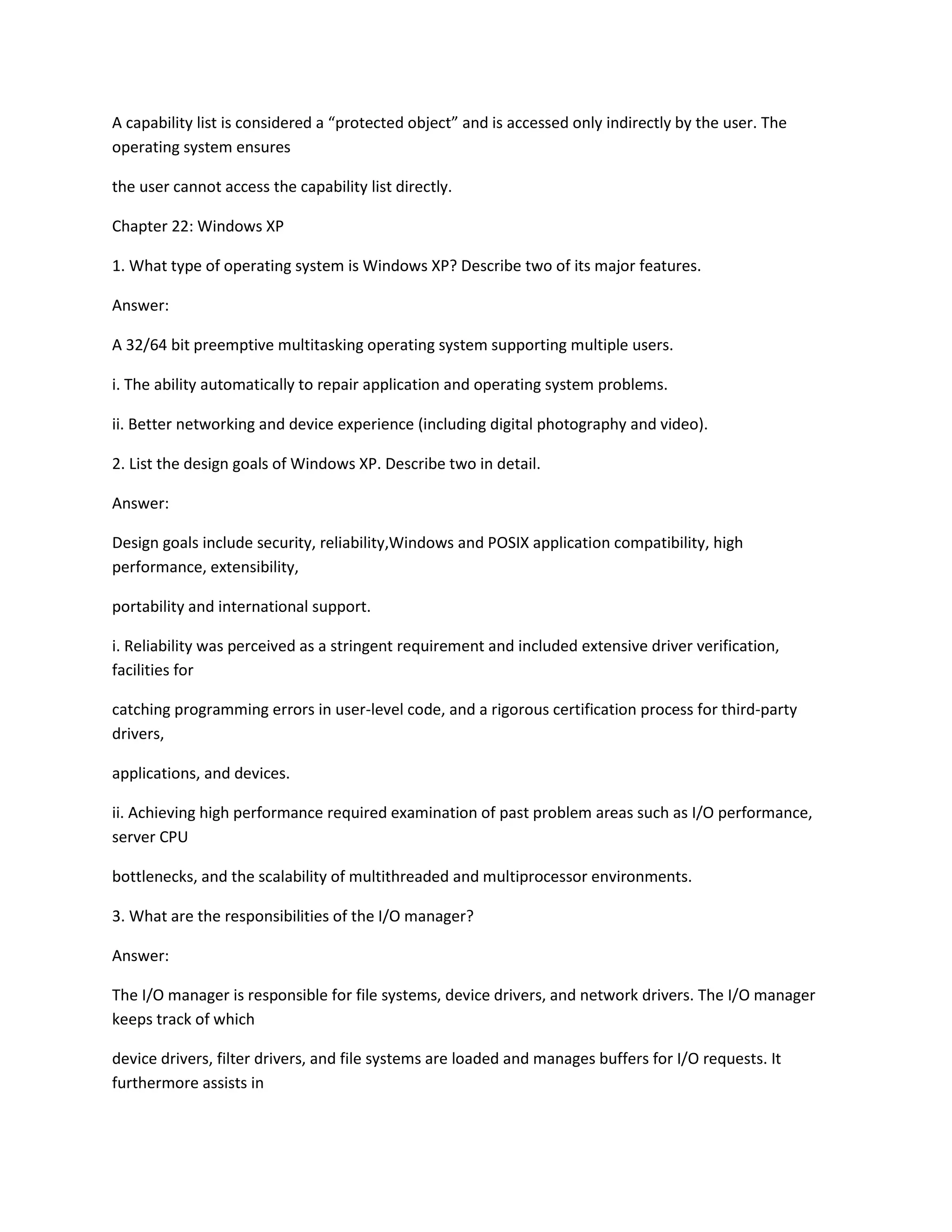 A capability list is considered a “protected object” and is accessed only indirectly by the user. The
operating system ensures
the user cannot access the capability list directly.
Chapter 22: Windows XP
1. What type of operating system is Windows XP? Describe two of its major features.
Answer:
A 32/64 bit preemptive multitasking operating system supporting multiple users.
i. The ability automatically to repair application and operating system problems.
ii. Better networking and device experience (including digital photography and video).
2. List the design goals of Windows XP. Describe two in detail.
Answer:
Design goals include security, reliability,Windows and POSIX application compatibility, high
performance, extensibility,
portability and international support.
i. Reliability was perceived as a stringent requirement and included extensive driver verification,
facilities for
catching programming errors in user-level code, and a rigorous certification process for third-party
drivers,
applications, and devices.
ii. Achieving high performance required examination of past problem areas such as I/O performance,
server CPU
bottlenecks, and the scalability of multithreaded and multiprocessor environments.
3. What are the responsibilities of the I/O manager?
Answer:
The I/O manager is responsible for file systems, device drivers, and network drivers. The I/O manager
keeps track of which
device drivers, filter drivers, and file systems are loaded and manages buffers for I/O requests. It
furthermore assists in
 