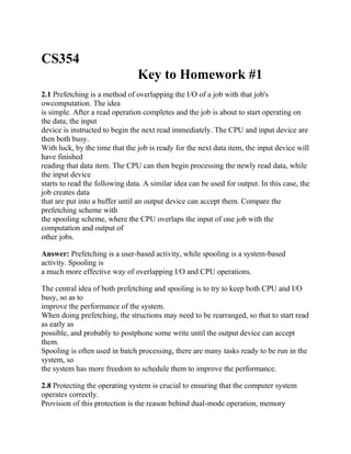CS354
Key to Homework #1
2.1 Prefetching is a method of overlapping the I/O of a job with that job's
owcomputation. The idea
is simple. After a read operation completes and the job is about to start operating on
the data, the input
device is instructed to begin the next read immediately. The CPU and input device are
then both busy.
With luck, by the time that the job is ready for the next data item, the input device will
have finished
reading that data item. The CPU can then begin processing the newly read data, while
the input device
starts to read the following data. A similar idea can be used for output. In this case, the
job creates data
that are put into a buffer until an output device can accept them. Compare the
prefetching scheme with
the spooling scheme, where the CPU overlaps the input of one job with the
computation and output of
other jobs.
Answer: Prefetching is a user-based activity, while spooling is a system-based
activity. Spooling is
a much more effective way of overlapping I/O and CPU operations.
The central idea of both prefetching and spooling is to try to keep both CPU and I/O
busy, so as to
improve the performance of the system.
When doing prefetching, the structions may need to be rearranged, so that to start read
as early as
possible, and probably to postphone some write until the output device can accept
them.
Spooling is often used in batch processing, there are many tasks ready to be run in the
system, so
the system has more freedom to schedule them to improve the performance.
2.8 Protecting the operating system is crucial to ensuring that the computer system
operates correctly.
Provision of this protection is the reason behind dual-mode operation, memory
 