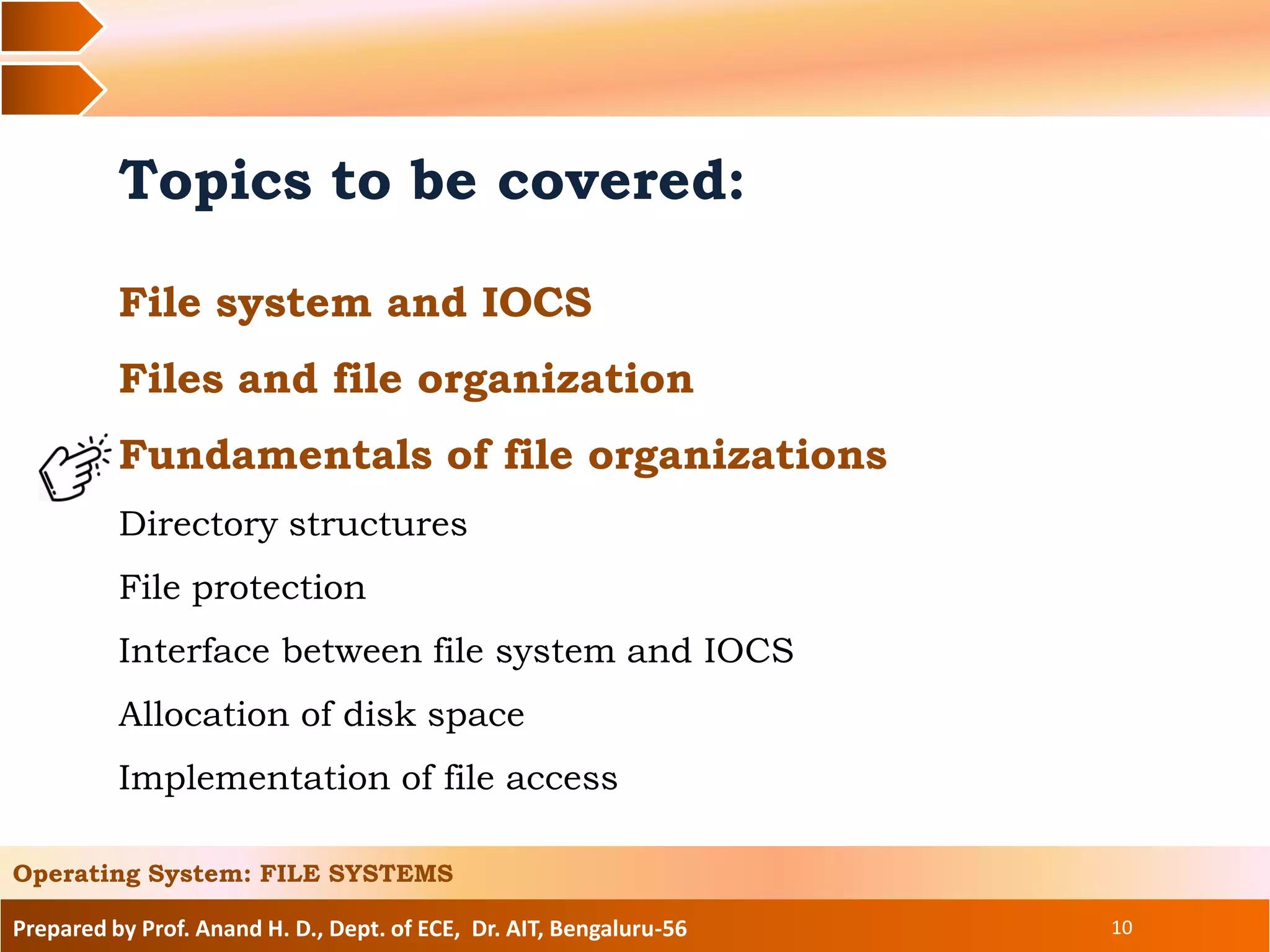 Prepared by Prof. Anand H. D., Dept. of ECE, Dr. AIT, Bengaluru-56 10
Topics to be covered:
File system and IOCS
Files and file organization
Fundamentals of file organizations
Directory structures
File protection
Interface between file system and IOCS
Allocation of disk space
Implementation of file access
Operating System: FILE SYSTEMS
 