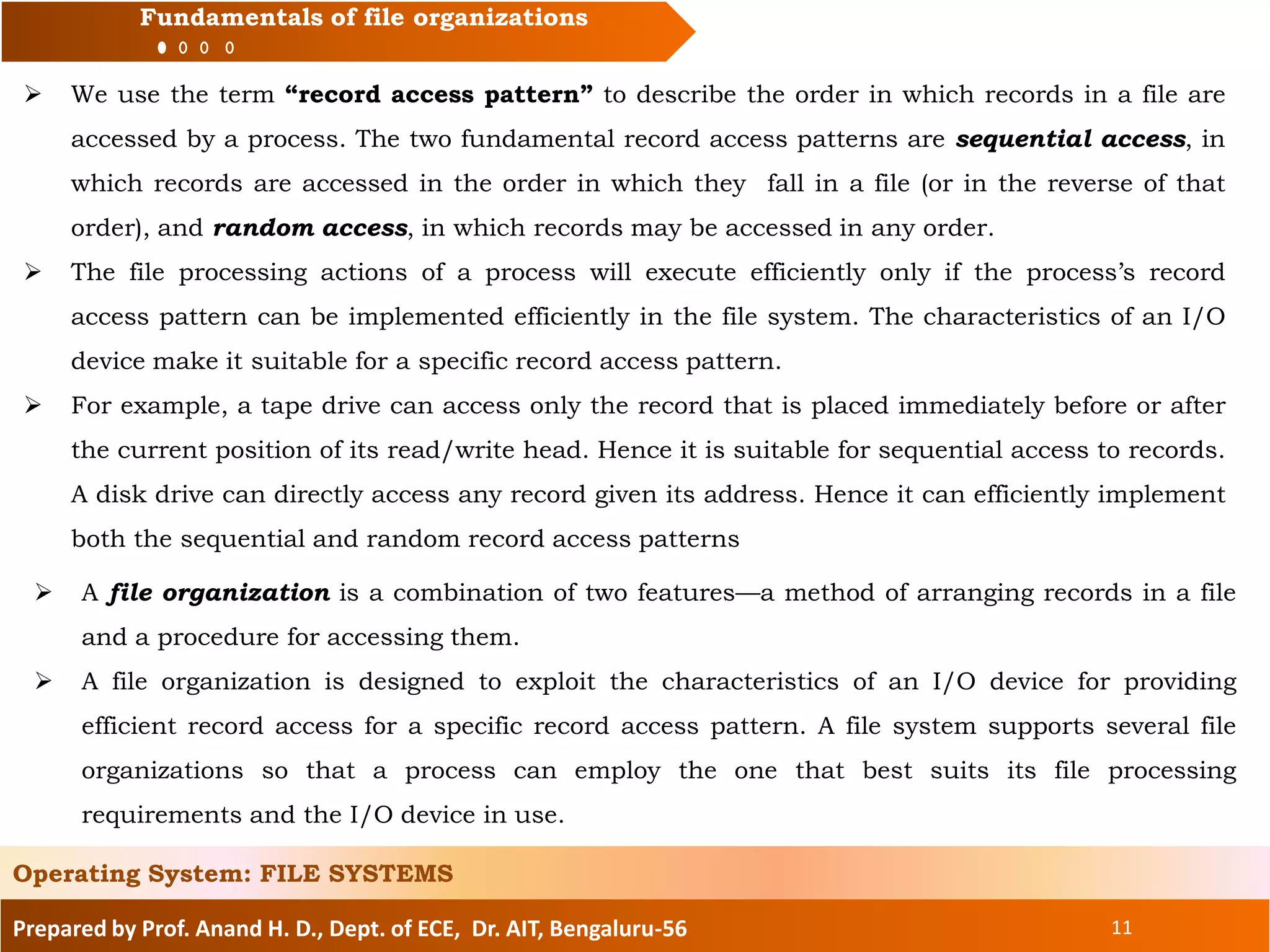 Prepared by Prof. Anand H. D., Dept. of ECE, Dr. AIT, Bengaluru-56 11
Fundamentals of file organizations
 We use the term “record access pattern” to describe the order in which records in a file are
accessed by a process. The two fundamental record access patterns are sequential access, in
which records are accessed in the order in which they fall in a file (or in the reverse of that
order), and random access, in which records may be accessed in any order.
 The file processing actions of a process will execute efficiently only if the process’s record
access pattern can be implemented efficiently in the file system. The characteristics of an I/O
device make it suitable for a specific record access pattern.
 For example, a tape drive can access only the record that is placed immediately before or after
the current position of its read/write head. Hence it is suitable for sequential access to records.
A disk drive can directly access any record given its address. Hence it can efficiently implement
both the sequential and random record access patterns
Operating System: FILE SYSTEMS
 A file organization is a combination of two features—a method of arranging records in a file
and a procedure for accessing them.
 A file organization is designed to exploit the characteristics of an I/O device for providing
efficient record access for a specific record access pattern. A file system supports several file
organizations so that a process can employ the one that best suits its file processing
requirements and the I/O device in use.
 