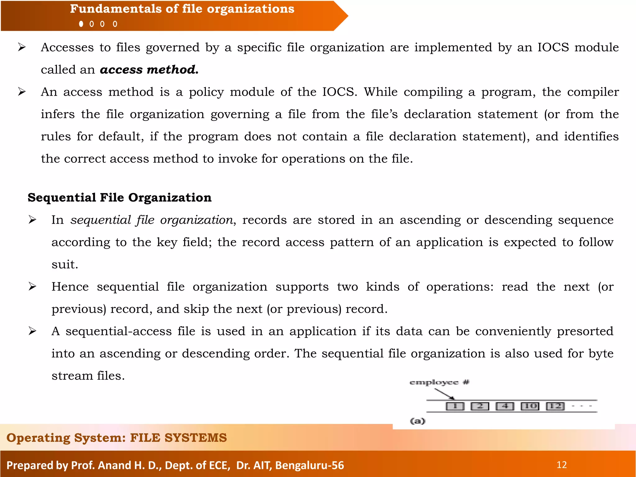 Prepared by Prof. Anand H. D., Dept. of ECE, Dr. AIT, Bengaluru-56 12
Fundamentals of file organizations
 Accesses to files governed by a specific file organization are implemented by an IOCS module
called an access method.
 An access method is a policy module of the IOCS. While compiling a program, the compiler
infers the file organization governing a file from the file’s declaration statement (or from the
rules for default, if the program does not contain a file declaration statement), and identifies
the correct access method to invoke for operations on the file.
Operating System: FILE SYSTEMS
Sequential File Organization
 In sequential file organization, records are stored in an ascending or descending sequence
according to the key field; the record access pattern of an application is expected to follow
suit.
 Hence sequential file organization supports two kinds of operations: read the next (or
previous) record, and skip the next (or previous) record.
 A sequential-access file is used in an application if its data can be conveniently presorted
into an ascending or descending order. The sequential file organization is also used for byte
stream files.
 