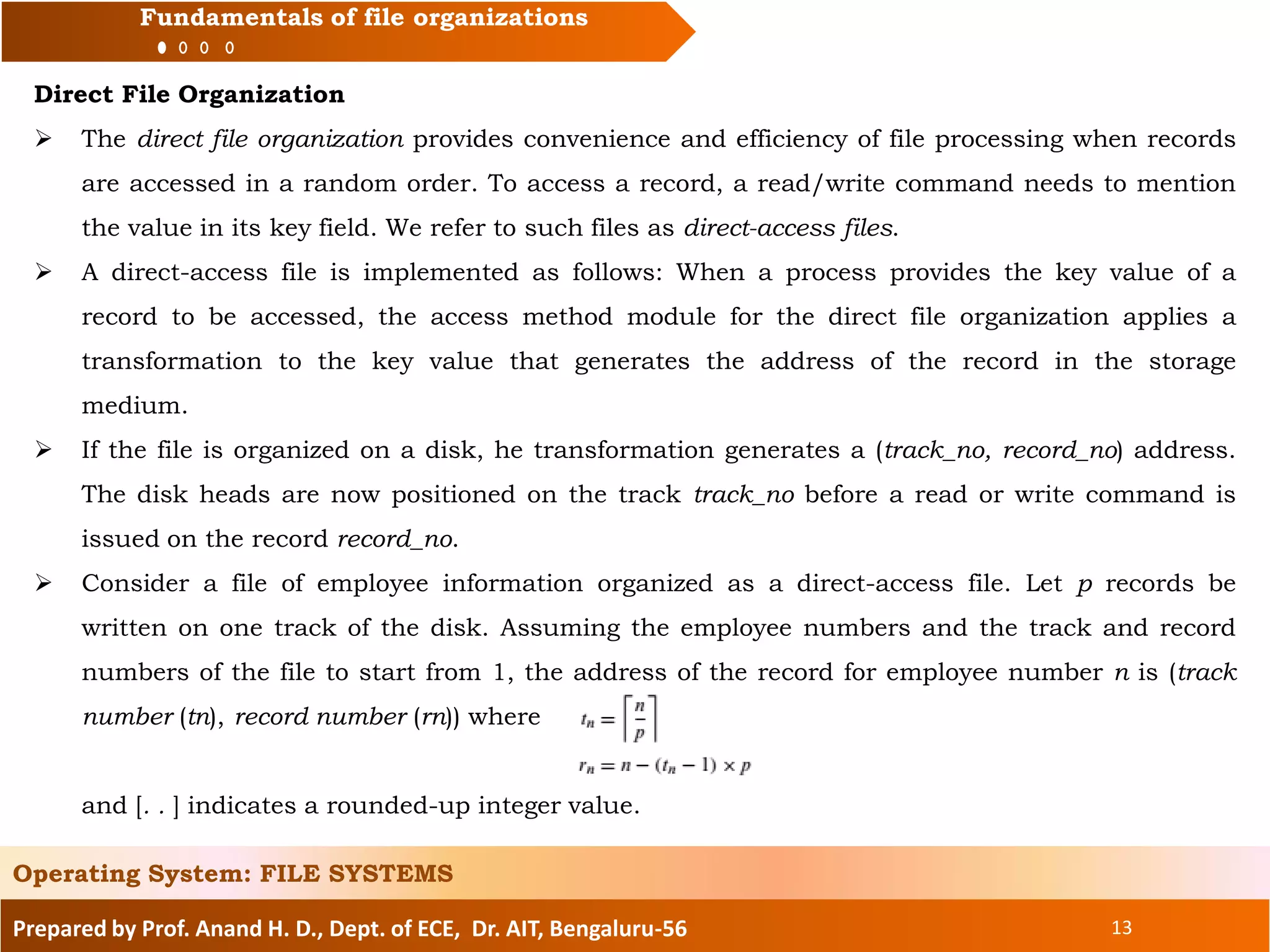 Prepared by Prof. Anand H. D., Dept. of ECE, Dr. AIT, Bengaluru-56 13
Fundamentals of file organizations
Direct File Organization
 The direct file organization provides convenience and efficiency of file processing when records
are accessed in a random order. To access a record, a read/write command needs to mention
the value in its key field. We refer to such files as direct-access files.
 A direct-access file is implemented as follows: When a process provides the key value of a
record to be accessed, the access method module for the direct file organization applies a
transformation to the key value that generates the address of the record in the storage
medium.
 If the file is organized on a disk, he transformation generates a (track_no, record_no) address.
The disk heads are now positioned on the track track_no before a read or write command is
issued on the record record_no.
 Consider a file of employee information organized as a direct-access file. Let p records be
written on one track of the disk. Assuming the employee numbers and the track and record
numbers of the file to start from 1, the address of the record for employee number n is (track
number (tn), record number (rn)) where
and [. . ] indicates a rounded-up integer value.
Operating System: FILE SYSTEMS
 