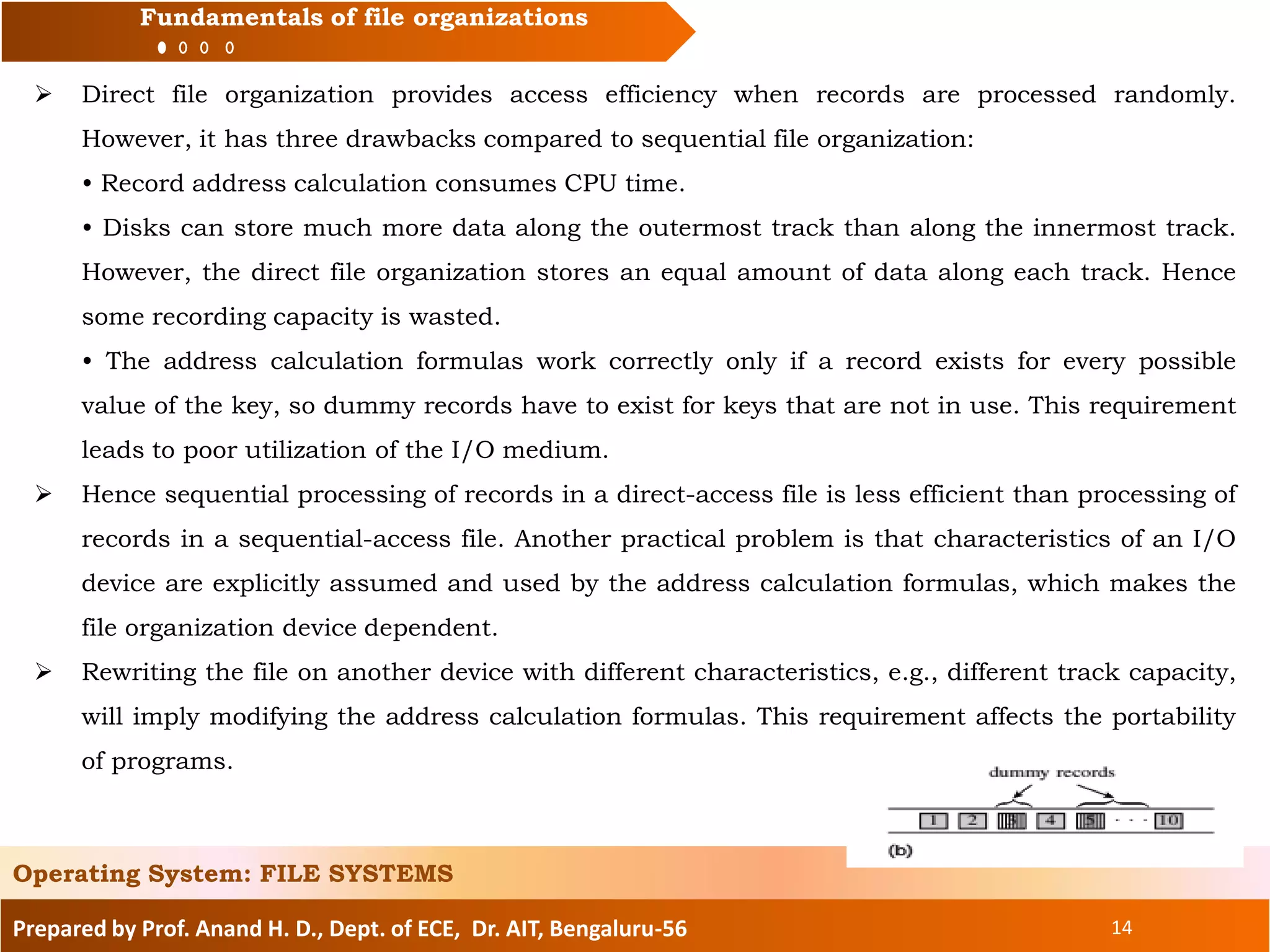 Prepared by Prof. Anand H. D., Dept. of ECE, Dr. AIT, Bengaluru-56 14
Fundamentals of file organizations
 Direct file organization provides access efficiency when records are processed randomly.
However, it has three drawbacks compared to sequential file organization:
• Record address calculation consumes CPU time.
• Disks can store much more data along the outermost track than along the innermost track.
However, the direct file organization stores an equal amount of data along each track. Hence
some recording capacity is wasted.
• The address calculation formulas work correctly only if a record exists for every possible
value of the key, so dummy records have to exist for keys that are not in use. This requirement
leads to poor utilization of the I/O medium.
 Hence sequential processing of records in a direct-access file is less efficient than processing of
records in a sequential-access file. Another practical problem is that characteristics of an I/O
device are explicitly assumed and used by the address calculation formulas, which makes the
file organization device dependent.
 Rewriting the file on another device with different characteristics, e.g., different track capacity,
will imply modifying the address calculation formulas. This requirement affects the portability
of programs.
Operating System: FILE SYSTEMS
 