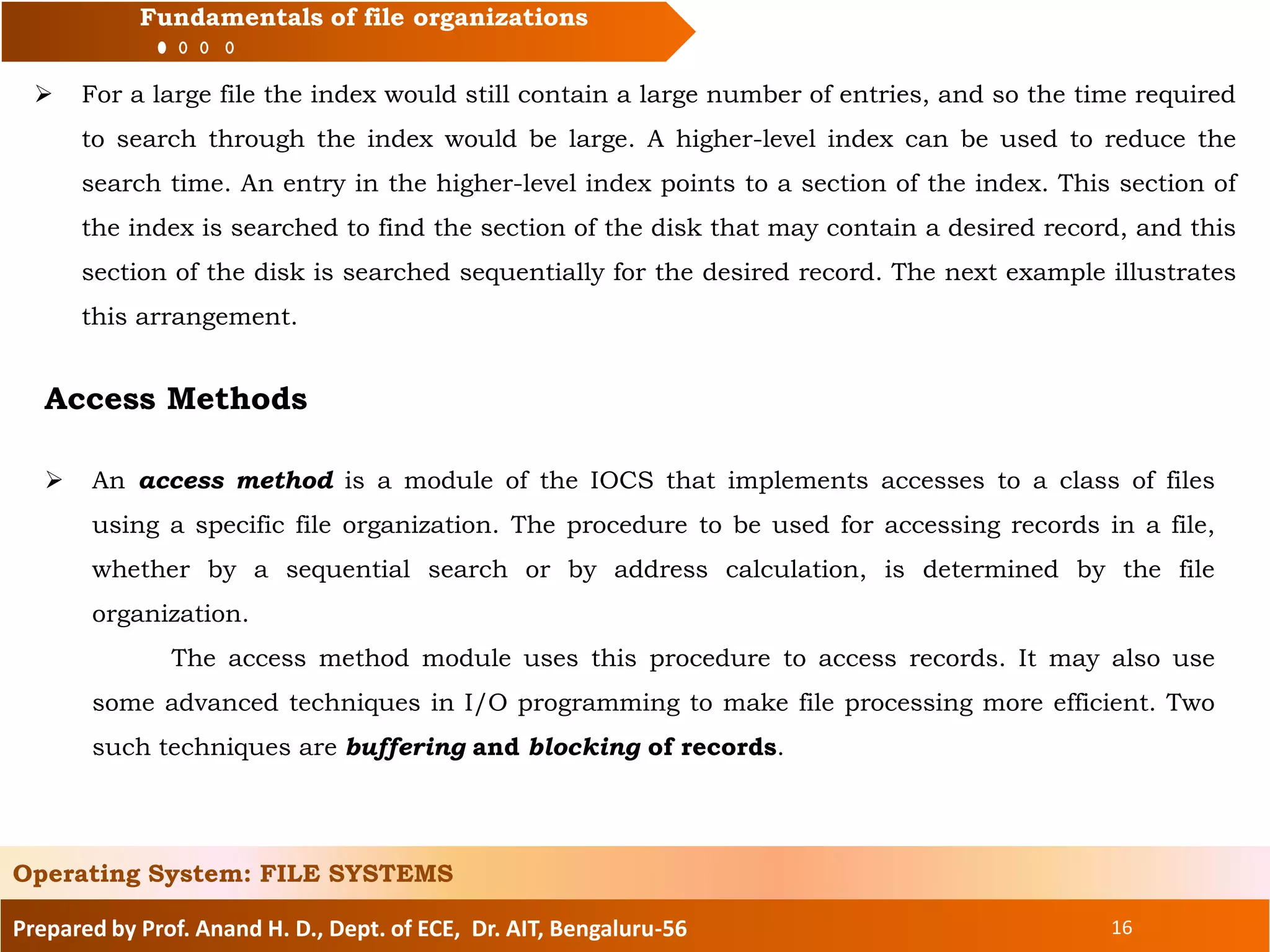 Prepared by Prof. Anand H. D., Dept. of ECE, Dr. AIT, Bengaluru-56 16
Fundamentals of file organizations
 For a large file the index would still contain a large number of entries, and so the time required
to search through the index would be large. A higher-level index can be used to reduce the
search time. An entry in the higher-level index points to a section of the index. This section of
the index is searched to find the section of the disk that may contain a desired record, and this
section of the disk is searched sequentially for the desired record. The next example illustrates
this arrangement.
Operating System: FILE SYSTEMS
Access Methods
 An access method is a module of the IOCS that implements accesses to a class of files
using a specific file organization. The procedure to be used for accessing records in a file,
whether by a sequential search or by address calculation, is determined by the file
organization.
The access method module uses this procedure to access records. It may also use
some advanced techniques in I/O programming to make file processing more efficient. Two
such techniques are buffering and blocking of records.
 